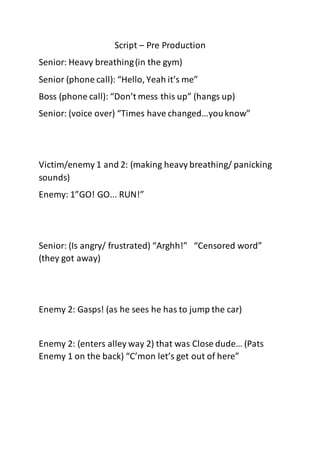 Script – Pre Production
Senior: Heavy breathing(in the gym)
Senior (phone call): “Hello, Yeah it’s me”
Boss (phone call): “Don’t mess this up” (hangs up)
Senior: (voice over) “Times have changed…youknow”
Victim/enemy 1 and 2: (making heavy breathing/ panicking
sounds)
Enemy: 1”GO! GO... RUN!”
Senior: (Is angry/ frustrated) “Arghh!” “Censored word”
(they got away)
Enemy 2: Gasps! (as he sees he has to jump the car)
Enemy 2: (enters alley way 2) that was Close dude… (Pats
Enemy 1 on the back) “C’mon let’s get out of here”
 