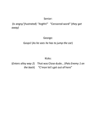 Senior:
(Is angry/ frustrated) “Arghh!” “Censored word” (they got
away)
George:
Gasps! (As he sees he has to jump the car)
Kicks:
(Enters alley way 2) That was Close dude… (Pats Enemy 1 on
the back) “C’mon let’s get out of here”
 