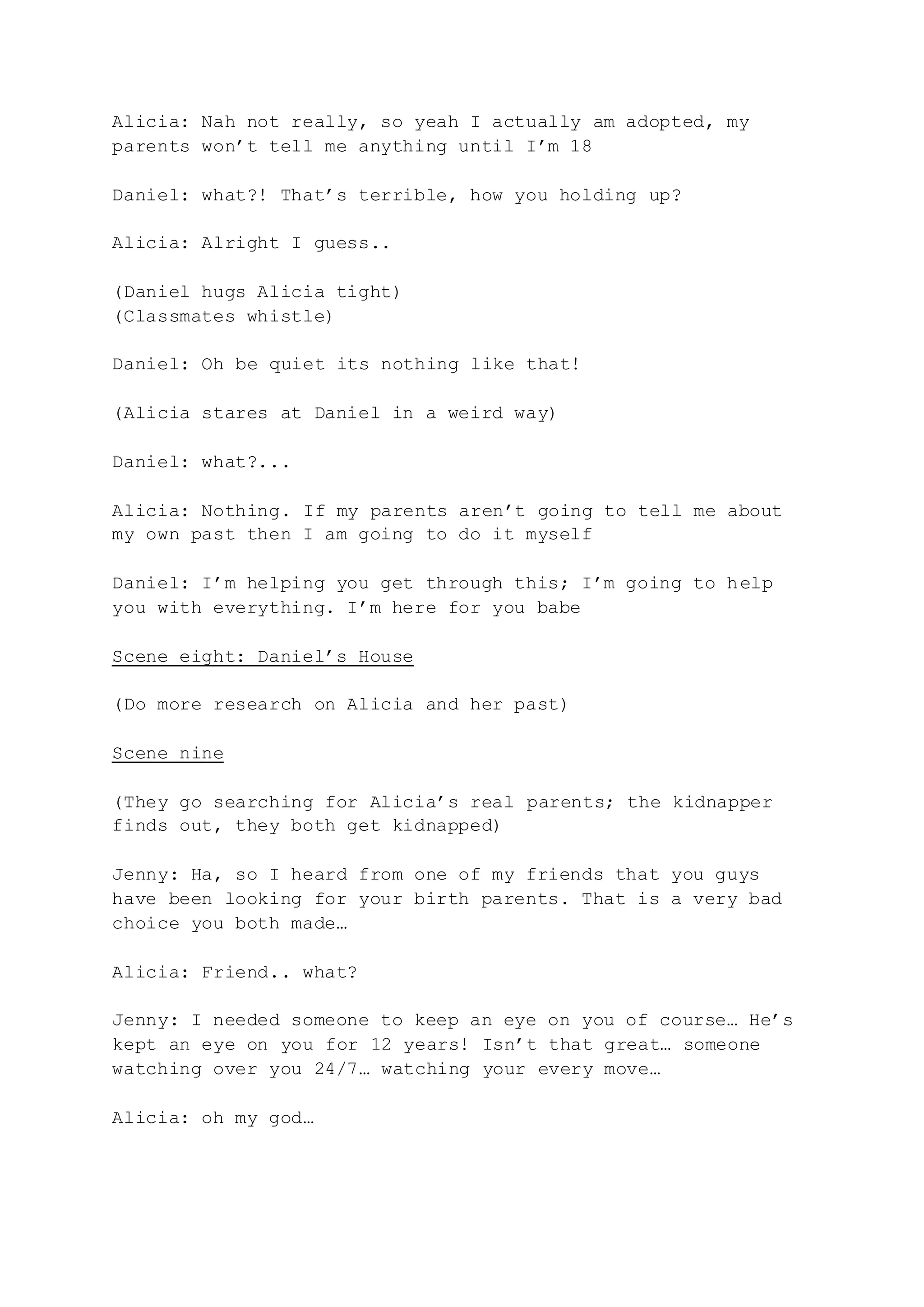 Alicia: Nah not really, so yeah I actually am adopted, my
parents won’t tell me anything until I’m 18
Daniel: what?! That’s terrible, how you holding up?
Alicia: Alright I guess..
(Daniel hugs Alicia tight)
(Classmates whistle)
Daniel: Oh be quiet its nothing like that!
(Alicia stares at Daniel in a weird way)
Daniel: what?...
Alicia: Nothing. If my parents aren’t going to tell me about
my own past then I am going to do it myself
Daniel: I’m helping you get through this; I’m going to help
you with everything. I’m here for you babe
Scene eight: Daniel’s House
(Do more research on Alicia and her past)
Scene nine
(They go searching for Alicia’s real parents; the kidnapper
finds out, they both get kidnapped)
Jenny: Ha, so I heard from one of my friends that you guys
have been looking for your birth parents. That is a very bad
choice you both made…
Alicia: Friend.. what?
Jenny: I needed someone to keep an eye on you of course… He’s
kept an eye on you for 12 years! Isn’t that great… someone
watching over you 24/7… watching your every move…
Alicia: oh my god…
 