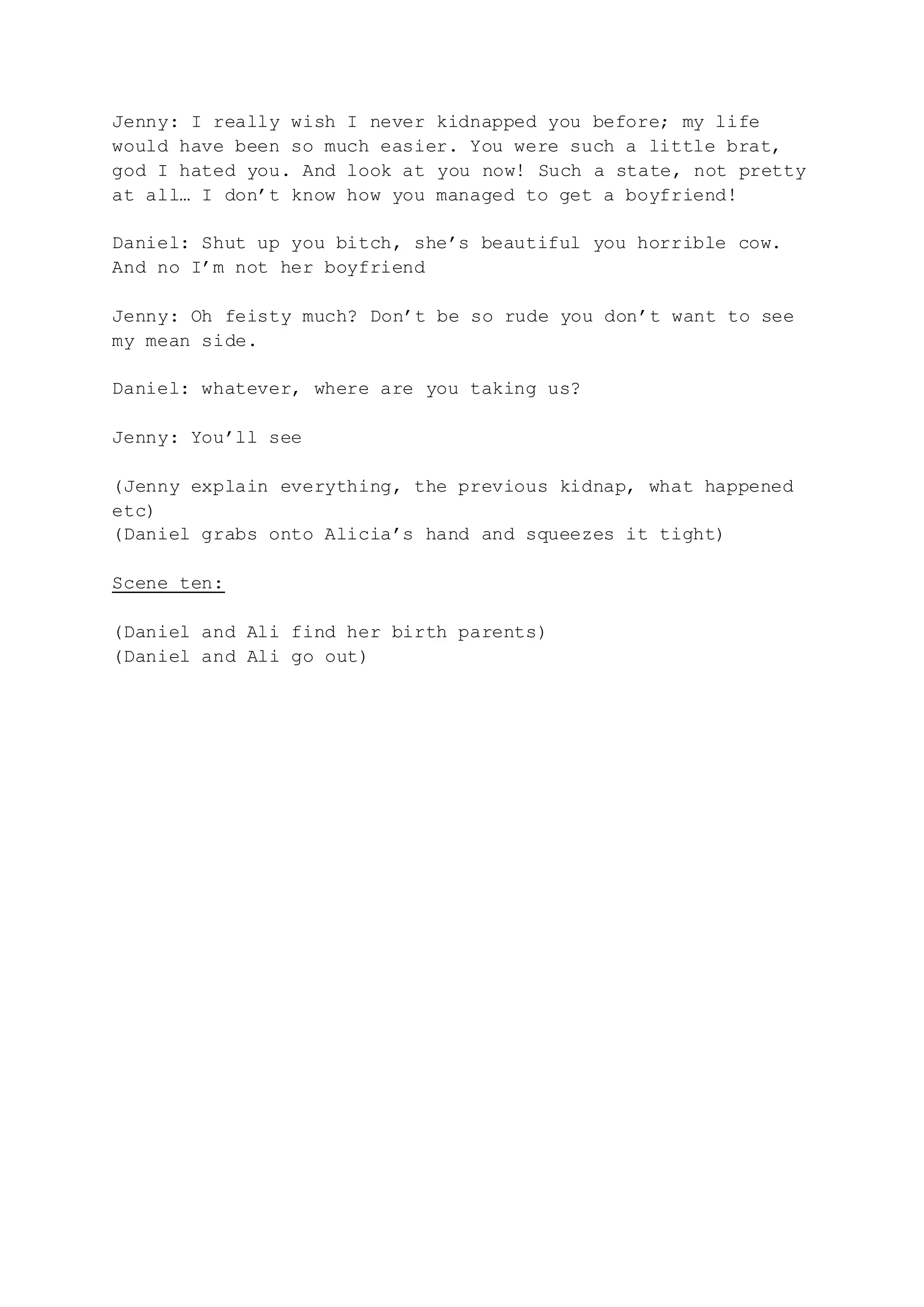 Jenny: I really wish I never kidnapped you before; my life
would have been so much easier. You were such a little brat,
god I hated you. And look at you now! Such a state, not pretty
at all… I don’t know how you managed to get a boyfriend!
Daniel: Shut up you bitch, she’s beautiful you horrible cow.
And no I’m not her boyfriend
Jenny: Oh feisty much? Don’t be so rude you don’t want to see
my mean side.
Daniel: whatever, where are you taking us?
Jenny: You’ll see
(Jenny explain everything, the previous kidnap, what happened
etc)
(Daniel grabs onto Alicia’s hand and squeezes it tight)
Scene ten:
(Daniel and Ali find her birth parents)
(Daniel and Ali go out)
 