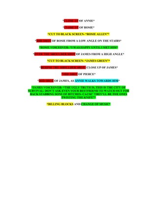 *CLOSE UP OF ANNIE*
*CLOSE UP OF ROSIE*
*CUT TO BLACK SCREEN- “ROSIE ALLEN”*
*MID SHOT OF ROSIE FROM A LOW ANGLE ON THE STAIRS*
*ROSIE VOICEOVER- “I WAS HAPPY UNTIL I MET HIM*
*OVER THE SHOULDER SHOT OF JAMES FROM A HIGH ANGLE*
*CUT TO BLACK SCREEN- “JAMES GREEN”*
*BEHIND THE SHOULDER SHOT- CLOSE UP OF JAMES*
*MID SHOT OF PIERCE*
*MID SHOT OF JAMES, AS ANNIE WALKS TOWARDS HIM*
*JAMES VOICEOVER- “THE UGLY TRUTH IS, THIS IS THE CITY OF
SURVIVAL- DON’T ASK EVEN YOUR BESTFRIEND TO WATCH OUT FOR
BACK STABBING SONS OF BITCHES- CAUSE’ THEY’LL BE THE ONES
TWISTING THE KNIFE”*
*BILLING BLOCKS AND CHANGE OF MUSIC*
 