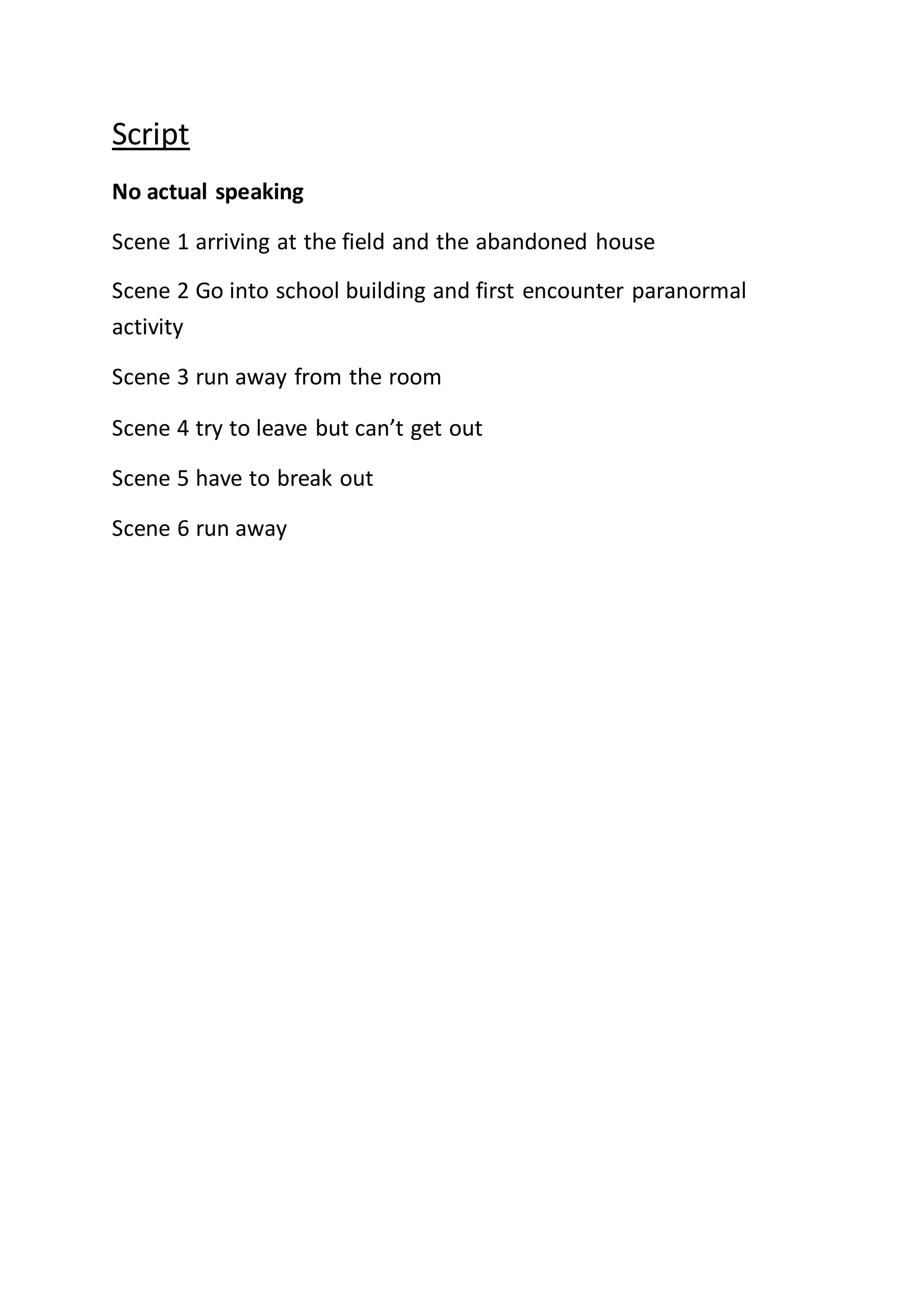 Script
No actual speaking
Scene 1 arriving at the field and the abandoned house
Scene 2 Go into school building and first encounter paranormal
activity
Scene 3 run away from the room
Scene 4 try to leave but can’t get out
Scene 5 have to break out
Scene 6 run away