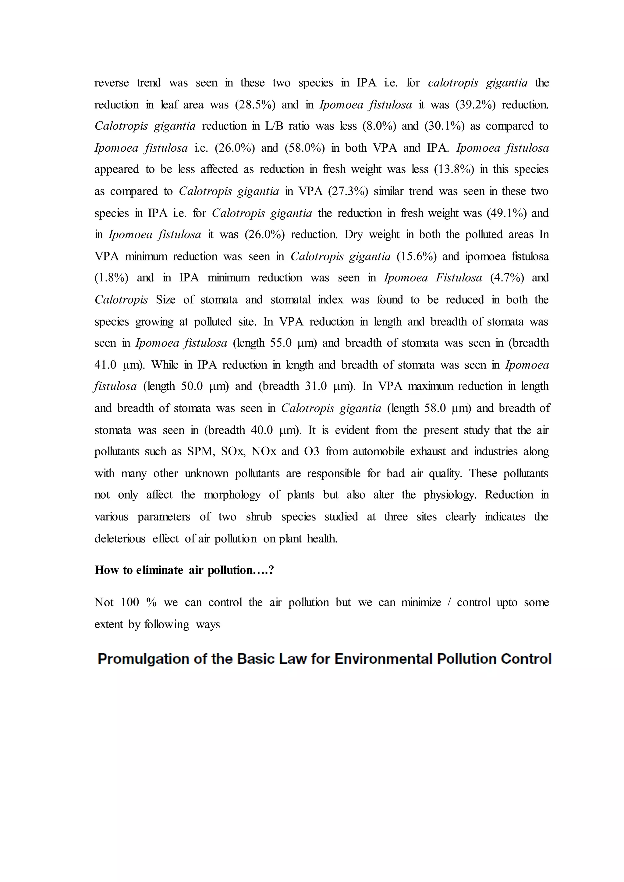 reverse trend was seen in these two species in IPA i.e. for calotropis gigantia the
reduction in leaf area was (28.5%) and in Ipomoea fistulosa it was (39.2%) reduction.
Calotropis gigantia reduction in L/B ratio was less (8.0%) and (30.1%) as compared to
Ipomoea fistulosa i.e. (26.0%) and (58.0%) in both VPA and IPA. Ipomoea fistulosa
appeared to be less affected as reduction in fresh weight was less (13.8%) in this species
as compared to Calotropis gigantia in VPA (27.3%) similar trend was seen in these two
species in IPA i.e. for Calotropis gigantia the reduction in fresh weight was (49.1%) and
in Ipomoea fistulosa it was (26.0%) reduction. Dry weight in both the polluted areas In
VPA minimum reduction was seen in Calotropis gigantia (15.6%) and ipomoea fistulosa
(1.8%) and in IPA minimum reduction was seen in Ipomoea Fistulosa (4.7%) and
Calotropis Size of stomata and stomatal index was found to be reduced in both the
species growing at polluted site. In VPA reduction in length and breadth of stomata was
seen in Ipomoea fistulosa (length 55.0 μm) and breadth of stomata was seen in (breadth
41.0 μm). While in IPA reduction in length and breadth of stomata was seen in Ipomoea
fistulosa (length 50.0 μm) and (breadth 31.0 μm). In VPA maximum reduction in length
and breadth of stomata was seen in Calotropis gigantia (length 58.0 μm) and breadth of
stomata was seen in (breadth 40.0 μm). It is evident from the present study that the air
pollutants such as SPM, SOx, NOx and O3 from automobile exhaust and industries along
with many other unknown pollutants are responsible for bad air quality. These pollutants
not only affect the morphology of plants but also alter the physiology. Reduction in
various parameters of two shrub species studied at three sites clearly indicates the
deleterious effect of air pollution on plant health.
How to eliminate air pollution….?
Not 100 % we can control the air pollution but we can minimize / control upto some
extent by following ways
 