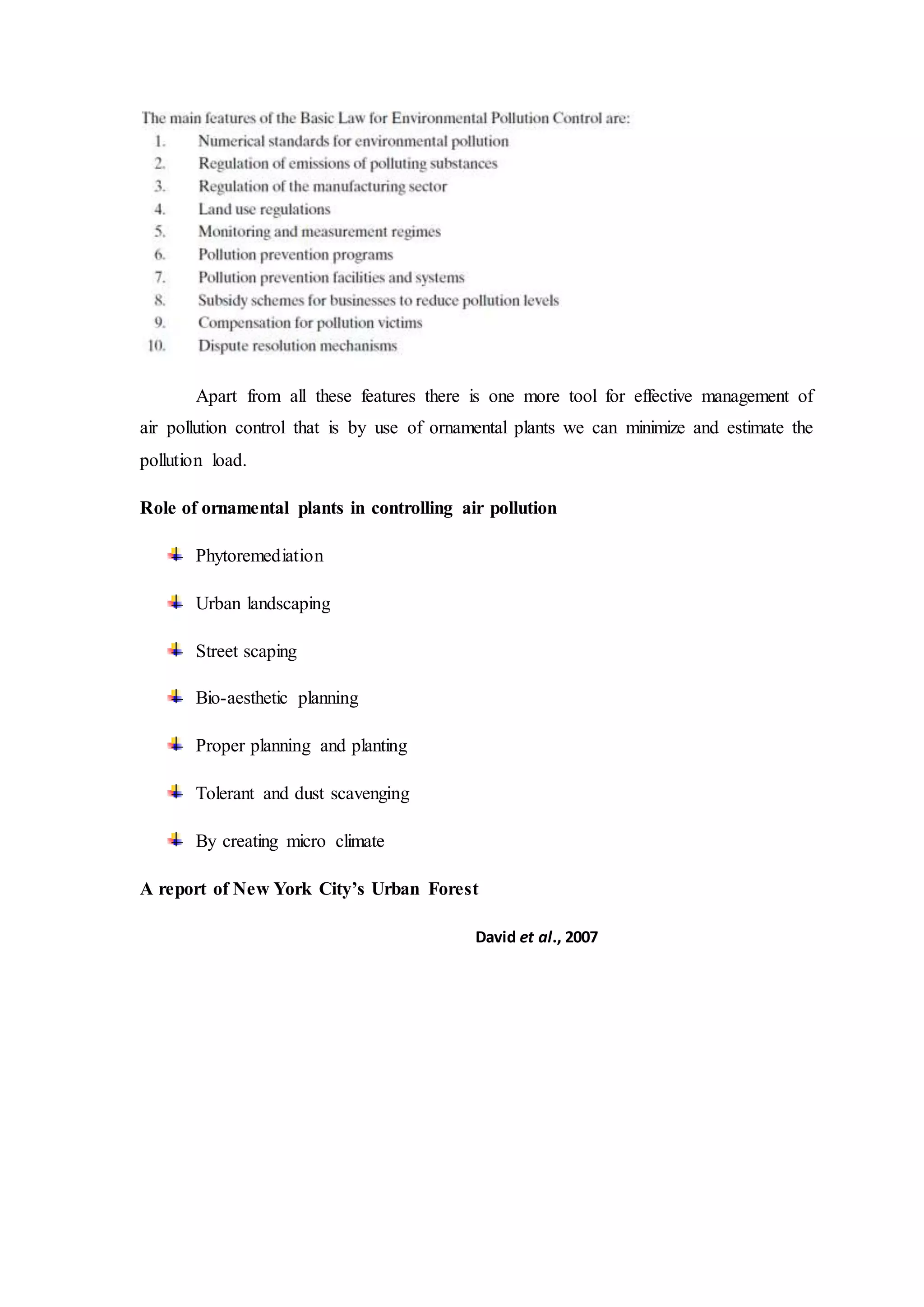 Apart from all these features there is one more tool for effective management of
air pollution control that is by use of ornamental plants we can minimize and estimate the
pollution load.
Role of ornamental plants in controlling air pollution
Phytoremediation
Urban landscaping
Street scaping
Bio-aesthetic planning
Proper planning and planting
Tolerant and dust scavenging
By creating micro climate
A report of New York City’s Urban Forest
David et al., 2007
 