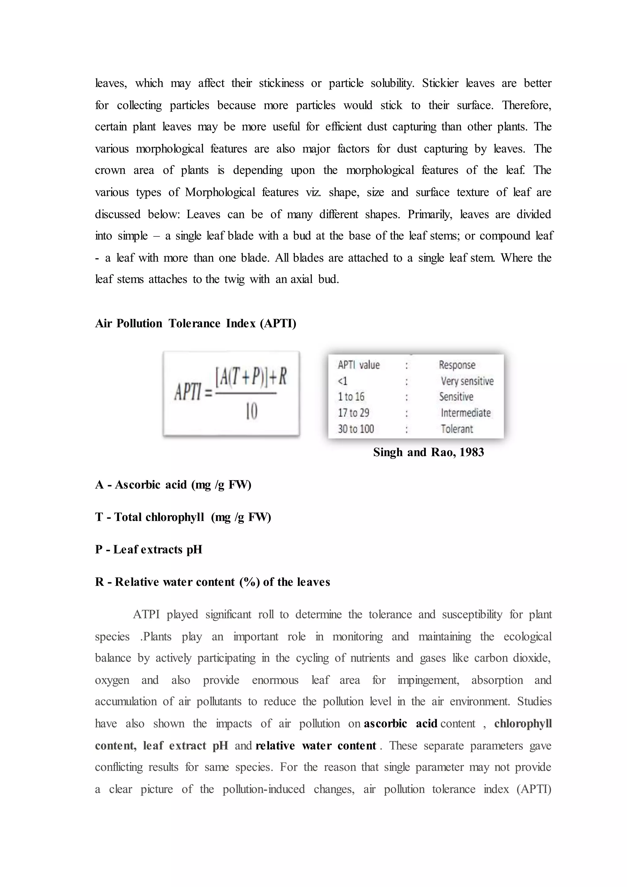 leaves, which may affect their stickiness or particle solubility. Stickier leaves are better
for collecting particles because more particles would stick to their surface. Therefore,
certain plant leaves may be more useful for efficient dust capturing than other plants. The
various morphological features are also major factors for dust capturing by leaves. The
crown area of plants is depending upon the morphological features of the leaf. The
various types of Morphological features viz. shape, size and surface texture of leaf are
discussed below: Leaves can be of many different shapes. Primarily, leaves are divided
into simple – a single leaf blade with a bud at the base of the leaf stems; or compound leaf
- a leaf with more than one blade. All blades are attached to a single leaf stem. Where the
leaf stems attaches to the twig with an axial bud.
Air Pollution Tolerance Index (APTI)
Singh and Rao, 1983
A - Ascorbic acid (mg /g FW)
T - Total chlorophyll (mg /g FW)
P - Leaf extracts pH
R - Relative water content (%) of the leaves
ATPI played significant roll to determine the tolerance and susceptibility for plant
species .Plants play an important role in monitoring and maintaining the ecological
balance by actively participating in the cycling of nutrients and gases like carbon dioxide,
oxygen and also provide enormous leaf area for impingement, absorption and
accumulation of air pollutants to reduce the pollution level in the air environment. Studies
have also shown the impacts of air pollution on ascorbic acid content , chlorophyll
content, leaf extract pH and relative water content . These separate parameters gave
conflicting results for same species. For the reason that single parameter may not provide
a clear picture of the pollution-induced changes, air pollution tolerance index (APTI)
 