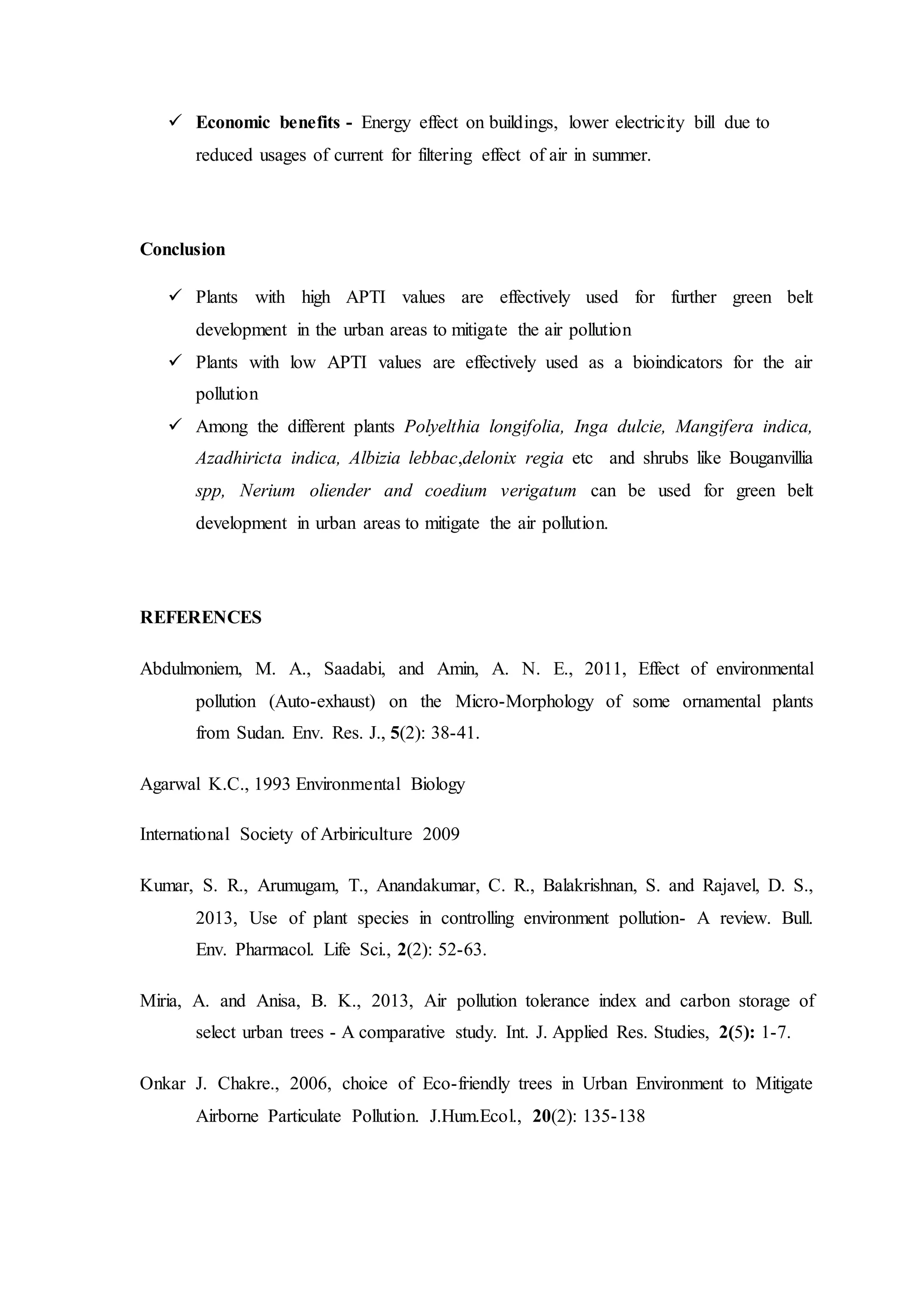  Economic benefits - Energy effect on buildings, lower electricity bill due to
reduced usages of current for filtering effect of air in summer.
Conclusion
 Plants with high APTI values are effectively used for further green belt
development in the urban areas to mitigate the air pollution
 Plants with low APTI values are effectively used as a bioindicators for the air
pollution
 Among the different plants Polyelthia longifolia, Inga dulcie, Mangifera indica,
Azadhiricta indica, Albizia lebbac,delonix regia etc and shrubs like Bouganvillia
spp, Nerium oliender and coedium verigatum can be used for green belt
development in urban areas to mitigate the air pollution.
REFERENCES
Abdulmoniem, M. A., Saadabi, and Amin, A. N. E., 2011, Effect of environmental
pollution (Auto-exhaust) on the Micro-Morphology of some ornamental plants
from Sudan. Env. Res. J., 5(2): 38-41.
Agarwal K.C., 1993 Environmental Biology
International Society of Arbiriculture 2009
Kumar, S. R., Arumugam, T., Anandakumar, C. R., Balakrishnan, S. and Rajavel, D. S.,
2013, Use of plant species in controlling environment pollution- A review. Bull.
Env. Pharmacol. Life Sci., 2(2): 52-63.
Miria, A. and Anisa, B. K., 2013, Air pollution tolerance index and carbon storage of
select urban trees - A comparative study. Int. J. Applied Res. Studies, 2(5): 1-7.
Onkar J. Chakre., 2006, choice of Eco-friendly trees in Urban Environment to Mitigate
Airborne Particulate Pollution. J.Hum.Ecol., 20(2): 135-138
 