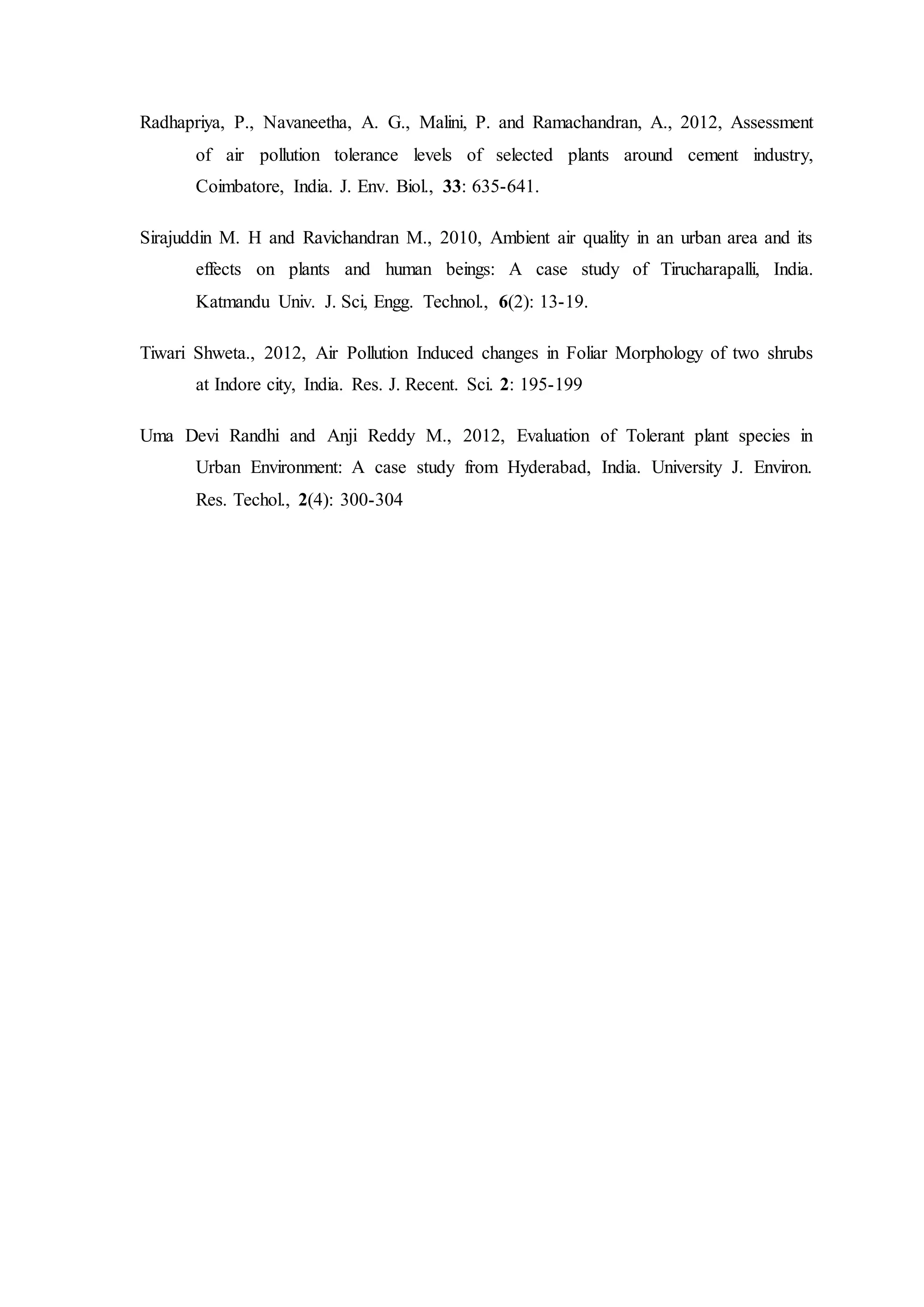 Radhapriya, P., Navaneetha, A. G., Malini, P. and Ramachandran, A., 2012, Assessment
of air pollution tolerance levels of selected plants around cement industry,
Coimbatore, India. J. Env. Biol., 33: 635-641.
Sirajuddin M. H and Ravichandran M., 2010, Ambient air quality in an urban area and its
effects on plants and human beings: A case study of Tirucharapalli, India.
Katmandu Univ. J. Sci, Engg. Technol., 6(2): 13-19.
Tiwari Shweta., 2012, Air Pollution Induced changes in Foliar Morphology of two shrubs
at Indore city, India. Res. J. Recent. Sci. 2: 195-199
Uma Devi Randhi and Anji Reddy M., 2012, Evaluation of Tolerant plant species in
Urban Environment: A case study from Hyderabad, India. University J. Environ.
Res. Techol., 2(4): 300-304
 