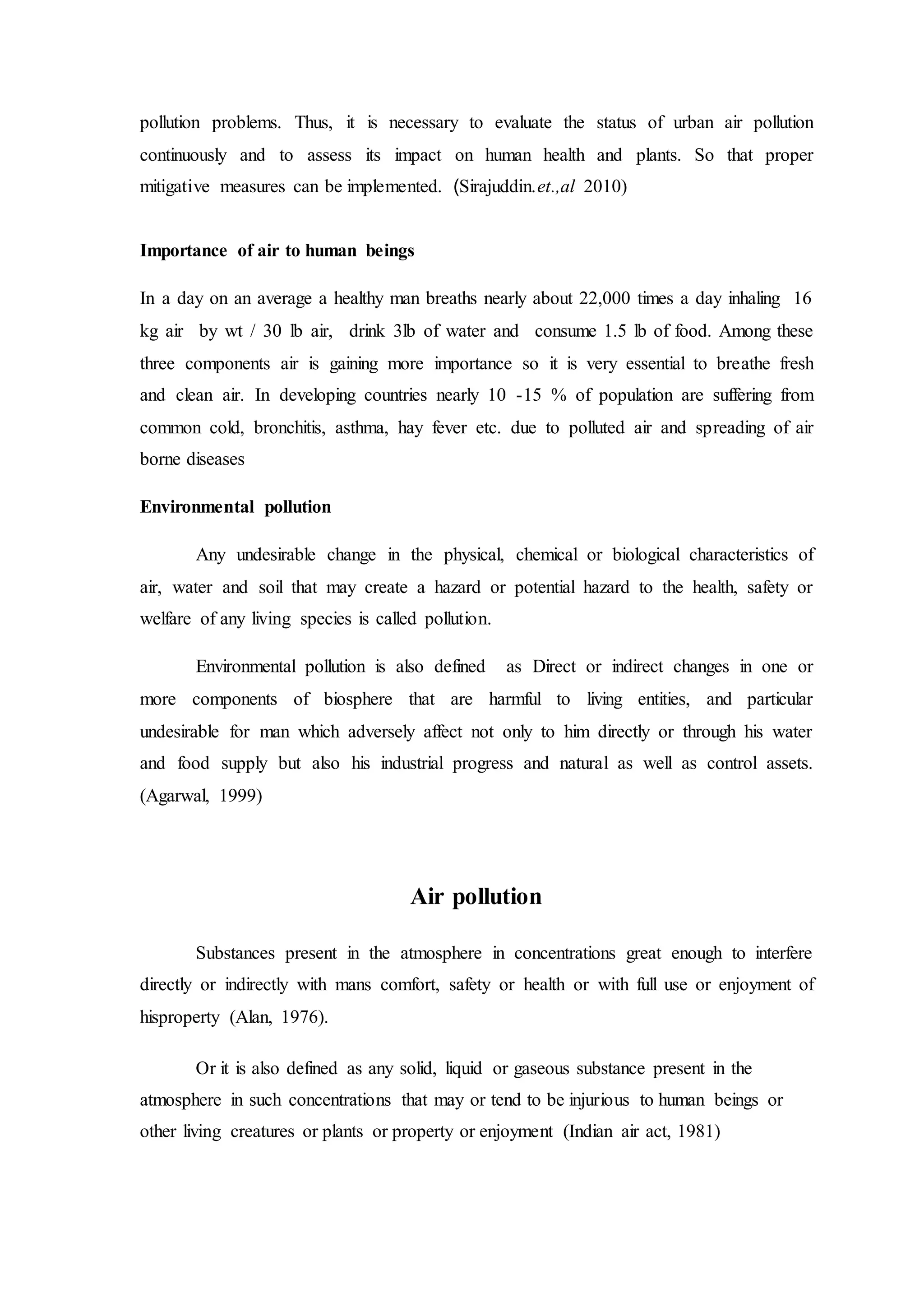 pollution problems. Thus, it is necessary to evaluate the status of urban air pollution
continuously and to assess its impact on human health and plants. So that proper
mitigative measures can be implemented. (Sirajuddin.et.,al 2010)
Importance of air to human beings
In a day on an average a healthy man breaths nearly about 22,000 times a day inhaling 16
kg air by wt / 30 lb air, drink 3lb of water and consume 1.5 lb of food. Among these
three components air is gaining more importance so it is very essential to breathe fresh
and clean air. In developing countries nearly 10 -15 % of population are suffering from
common cold, bronchitis, asthma, hay fever etc. due to polluted air and spreading of air
borne diseases
Environmental pollution
Any undesirable change in the physical, chemical or biological characteristics of
air, water and soil that may create a hazard or potential hazard to the health, safety or
welfare of any living species is called pollution.
Environmental pollution is also defined as Direct or indirect changes in one or
more components of biosphere that are harmful to living entities, and particular
undesirable for man which adversely affect not only to him directly or through his water
and food supply but also his industrial progress and natural as well as control assets.
(Agarwal, 1999)
Air pollution
Substances present in the atmosphere in concentrations great enough to interfere
directly or indirectly with mans comfort, safety or health or with full use or enjoyment of
hisproperty (Alan, 1976).
Or it is also defined as any solid, liquid or gaseous substance present in the
atmosphere in such concentrations that may or tend to be injurious to human beings or
other living creatures or plants or property or enjoyment (Indian air act, 1981)
 