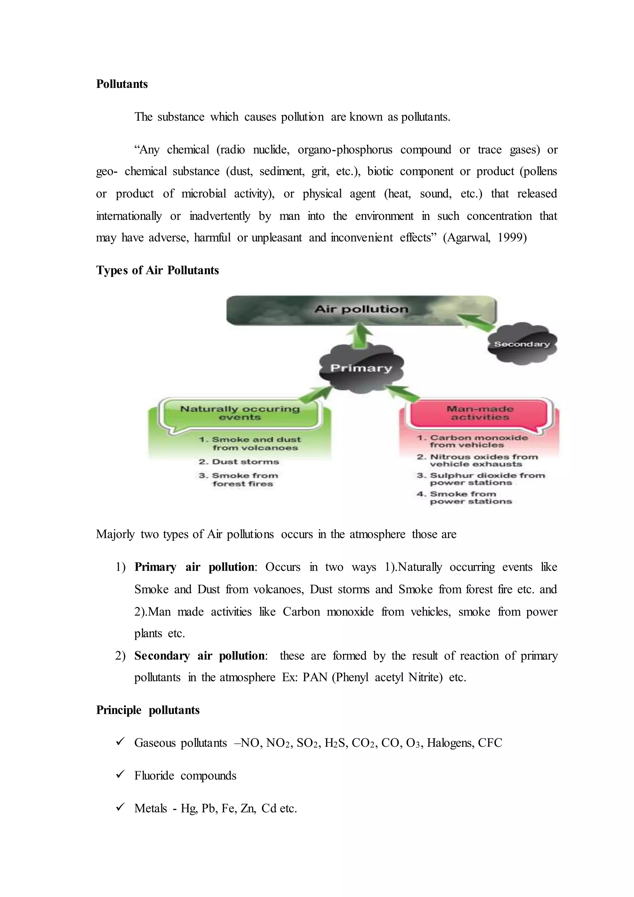 Pollutants
The substance which causes pollution are known as pollutants.
“Any chemical (radio nuclide, organo-phosphorus compound or trace gases) or
geo- chemical substance (dust, sediment, grit, etc.), biotic component or product (pollens
or product of microbial activity), or physical agent (heat, sound, etc.) that released
internationally or inadvertently by man into the environment in such concentration that
may have adverse, harmful or unpleasant and inconvenient effects” (Agarwal, 1999)
Types of Air Pollutants
Majorly two types of Air pollutions occurs in the atmosphere those are
1) Primary air pollution: Occurs in two ways 1).Naturally occurring events like
Smoke and Dust from volcanoes, Dust storms and Smoke from forest fire etc. and
2).Man made activities like Carbon monoxide from vehicles, smoke from power
plants etc.
2) Secondary air pollution: these are formed by the result of reaction of primary
pollutants in the atmosphere Ex: PAN (Phenyl acetyl Nitrite) etc.
Principle pollutants
 Gaseous pollutants –NO, NO2, SO2, H2S, CO2, CO, O3, Halogens, CFC
 Fluoride compounds
 Metals - Hg, Pb, Fe, Zn, Cd etc.
 