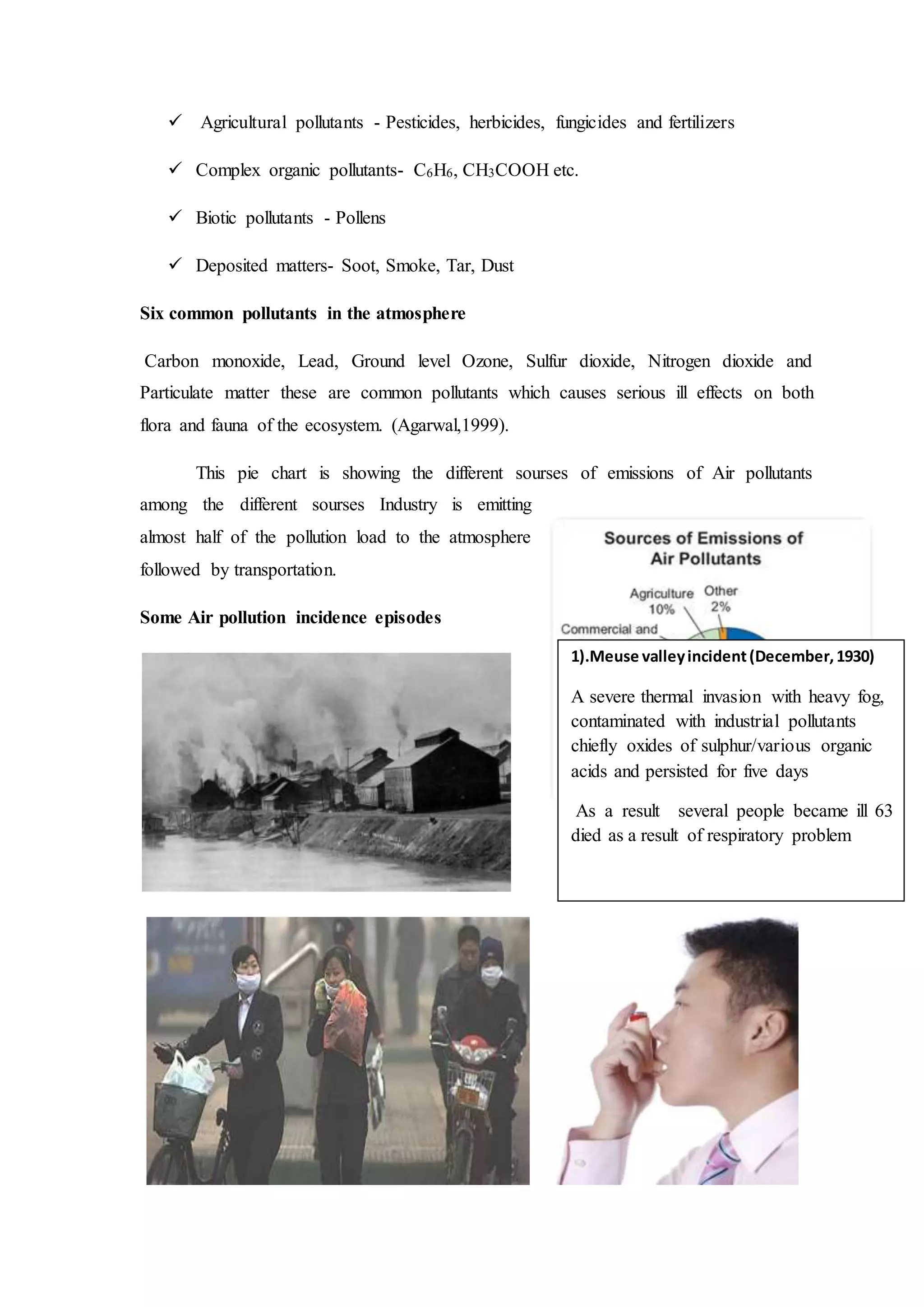  Agricultural pollutants - Pesticides, herbicides, fungicides and fertilizers
 Complex organic pollutants- C6H6, CH3COOH etc.
 Biotic pollutants - Pollens
 Deposited matters- Soot, Smoke, Tar, Dust
Six common pollutants in the atmosphere
Carbon monoxide, Lead, Ground level Ozone, Sulfur dioxide, Nitrogen dioxide and
Particulate matter these are common pollutants which causes serious ill effects on both
flora and fauna of the ecosystem. (Agarwal,1999).
This pie chart is showing the different sourses of emissions of Air pollutants
among the different sourses Industry is emitting
almost half of the pollution load to the atmosphere
followed by transportation.
Some Air pollution incidence episodes
1).Meuse valleyincident(December,1930)
A severe thermal invasion with heavy fog,
contaminated with industrial pollutants
chiefly oxides of sulphur/various organic
acids and persisted for five days
As a result several people became ill 63
died as a result of respiratory problem
 