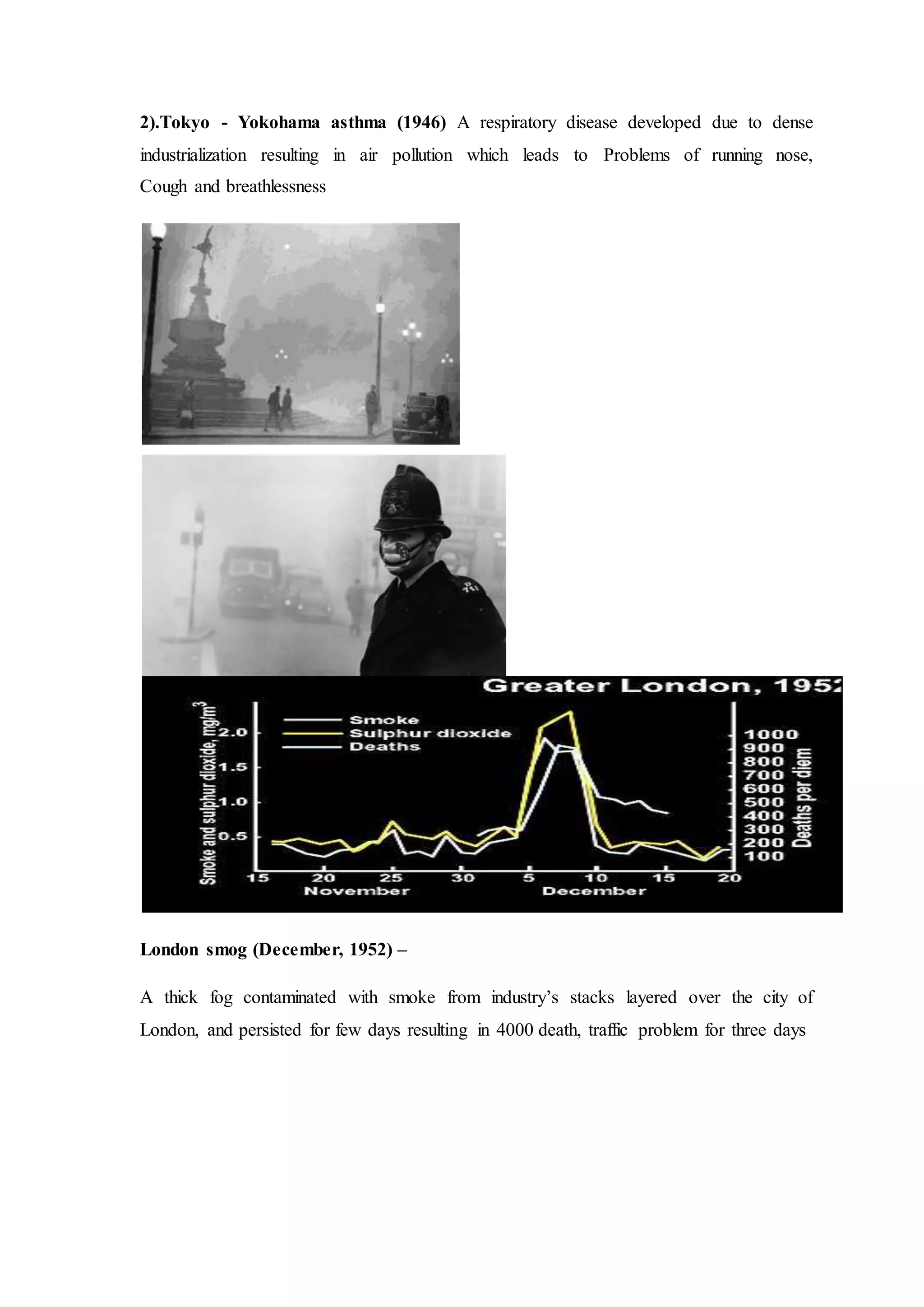 2).Tokyo - Yokohama asthma (1946) A respiratory disease developed due to dense
industrialization resulting in air pollution which leads to Problems of running nose,
Cough and breathlessness
London smog (December, 1952) –
A thick fog contaminated with smoke from industry’s stacks layered over the city of
London, and persisted for few days resulting in 4000 death, traffic problem for three days
 