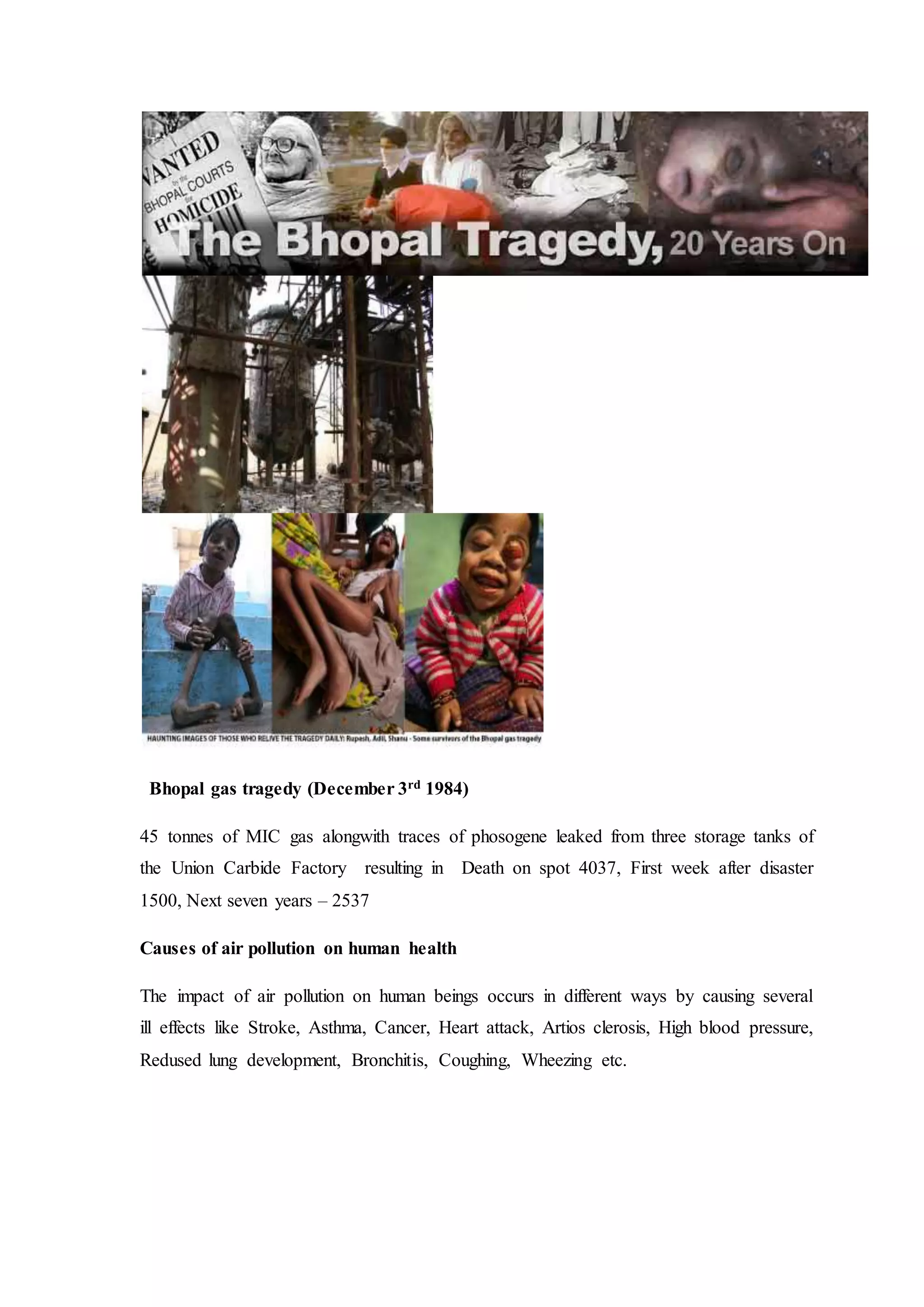 Bhopal gas tragedy (December 3rd 1984)
45 tonnes of MIC gas alongwith traces of phosogene leaked from three storage tanks of
the Union Carbide Factory resulting in Death on spot 4037, First week after disaster
1500, Next seven years – 2537
Causes of air pollution on human health
The impact of air pollution on human beings occurs in different ways by causing several
ill effects like Stroke, Asthma, Cancer, Heart attack, Artios clerosis, High blood pressure,
Redused lung development, Bronchitis, Coughing, Wheezing etc.
 