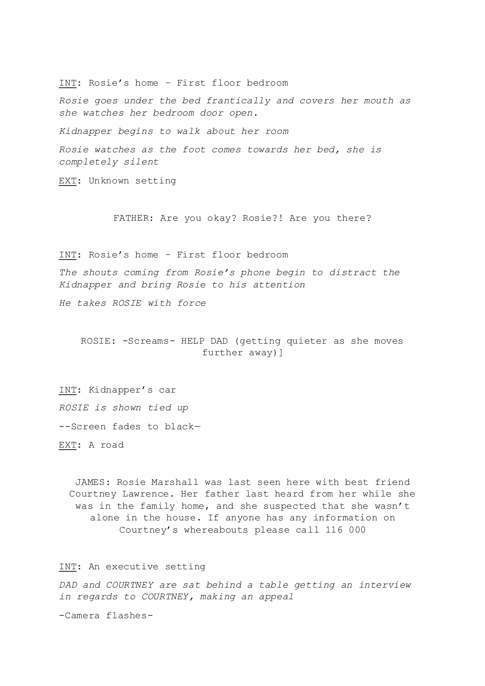 INT: Rosie’s home – First floor bedroom
Rosie goes under the bed frantically and covers her mouth as
she watches her bedroom door open.
Kidnapper begins to walk about her room
Rosie watches as the foot comes towards her bed, she is
completely silent
EXT: Unknown setting
FATHER: Are you okay? Rosie?! Are you there?
INT: Rosie’s home – First floor bedroom
The shouts coming from Rosie’s phone begin to distract the
Kidnapper and bring Rosie to his attention
He takes ROSIE with force
ROSIE: -Screams- HELP DAD (getting quieter as she moves
further away)]
INT: Kidnapper’s car
ROSIE is shown tied up
--Screen fades to black—
EXT: A road
JAMES: Rosie Marshall was last seen here with best friend
Courtney Lawrence. Her father last heard from her while she
was in the family home, and she suspected that she wasn’t
alone in the house. If anyone has any information on
Courtney’s whereabouts please call 116 000
INT: An executive setting
DAD and COURTNEY are sat behind a table getting an interview
in regards to COURTNEY, making an appeal
-Camera flashes-
 
