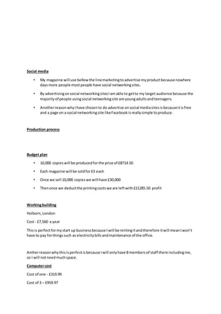 Social media
• My magazine will use bellowthe linemarketingtoadvertise myproductbecause nowhere
daysmore people mostpeople have social networkingsites.
• By advertisingonsocial networkingsitesIamable to getto my target audience because the
majorityof people usingsocial networkingsite are youngadultsandteenagers.
• AnotherreasonwhyIhave chosento do advertise onsocial mediasitesisbecauseitisfree
and a page on a social networkingsite likeFacebookisreallysimple toproduce.
Production process
Budget plan
• 10,000 copieswill be producedforthe price of £8714.50
• Each magazine will be soldfor£3 each
• Once we sell 10,000 copieswe will have £30,000
• Thenonce we deductthe printingcostswe are leftwith£21285.50 profit
Workingbuilding
Holborn,London
Cost - £7,560 a year
Thisis perfectformystart up businessbecause Iwill be rentingitandtherefore itwill meanIwon’t
have to pay forthingssuch as electricitybillsandmaintenance of the office.
Antherreasonwhythisisperfectisbecause Iwill onlyhave 8 membersof staff there includingme,
so I will notneedmuchspace.
Computercost
Cost of one - £319.99
Cost of 3 – £959.97
 