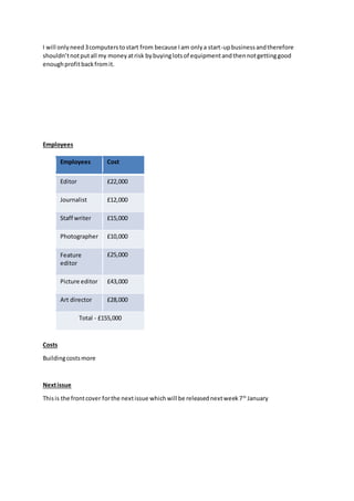 I will onlyneed3computerstostart from because Iam onlya start-upbusinessandtherefore
shouldn’tnotputall my moneyatrisk bybuyinglotsof equipmentandthennotgettinggood
enoughprofitbackfromit.
Employees
Costs
Buildingcostsmore
Nextissue
Thisis the frontcover forthe nextissue whichwill be releasednextweek7th
January
Employees Cost
Editor £22,000
Journalist £12,000
Staff writer £15,000
Photographer £10,000
Feature
editor
£25,000
Picture editor £43,000
Art director £28,000
Total - £155,000
 