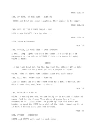 FADE OUT/IN
INT. AT HOME, ON THE SOFA – EVENING
OSCAR and LILY are shown laughing. They appear to be happy.
FADE OUT/IN
INT. OUT, AT THE DINNER TABLE – DAY
LILY grabs OSCAR’S face to kiss it.
FADE OUT/IN
LILY looks exhausted.
FADE IN
INT. OFFICE, AT WORK DESK – LATE EVENING
A small lamp lights the desk and there is a large pile of
paperwork on the table. (STEVE) Friend sits down, bringing
OSCAR a drink.
STEVE
I can take LILY out for the day with the others; it’ll take
pressure away from you for a couple of hours.
OSCAR looks at STEVE with appreciation but also worry.
INT. HALL WAY, FRONT DOOR – MORNING
LILY is being led out the front door by a female friend. The
door closes shut and fades to black.
FADE IN
INT. BEDROOM – MORNING
OSCAR is making the bed. Whilst doing so he notices a piece of
paper fall to the floor. This piece of paper has a list
written on it. OSCAR picks the paper up from the floor and
begins to read it. CUTS to a shot of the list, revealing it is
in fact a bucket list LILY has created.
FADE IN
EXT. STREET - AFTERNOON
OSCAR and STEVE walk next to each other.
 