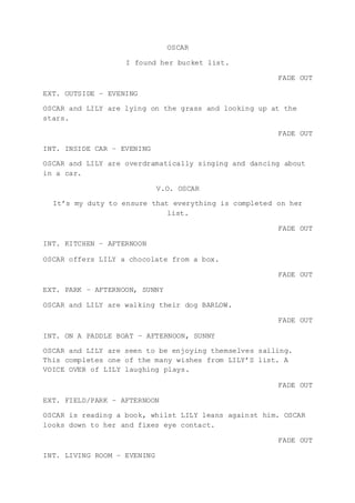 OSCAR
I found her bucket list.
FADE OUT
EXT. OUTSIDE – EVENING
OSCAR and LILY are lying on the grass and looking up at the
stars.
FADE OUT
INT. INSIDE CAR – EVENING
OSCAR and LILY are overdramatically singing and dancing about
in a car.
V.O. OSCAR
It’s my duty to ensure that everything is completed on her
list.
FADE OUT
INT. KITCHEN – AFTERNOON
OSCAR offers LILY a chocolate from a box.
FADE OUT
EXT. PARK – AFTERNOON, SUNNY
OSCAR and LILY are walking their dog BARLOW.
FADE OUT
INT. ON A PADDLE BOAT – AFTERNOON, SUNNY
OSCAR and LILY are seen to be enjoying themselves sailing.
This completes one of the many wishes from LILY’S list. A
VOICE OVER of LILY laughing plays.
FADE OUT
EXT. FIELD/PARK – AFTERNOON
OSCAR is reading a book, whilst LILY leans against him. OSCAR
looks down to her and fixes eye contact.
FADE OUT
INT. LIVING ROOM – EVENING
 