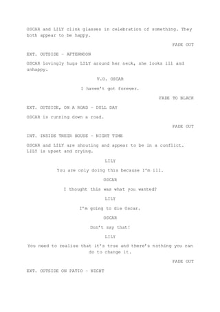 OSCAR and LILY clink glasses in celebration of something. They
both appear to be happy.
FADE OUT
EXT. OUTSIDE – AFTERNOON
OSCAR lovingly hugs LILY around her neck, she looks ill and
unhappy.
V.O. OSCAR
I haven’t got forever.
FADE TO BLACK
EXT. OUTSIDE, ON A ROAD – DULL DAY
OSCAR is running down a road.
FADE OUT
INT. INSIDE THEIR HOUSE – NIGHT TIME
OSCAR and LILY are shouting and appear to be in a conflict.
LILY is upset and crying.
LILY
You are only doing this because I’m ill.
OSCAR
I thought this was what you wanted?
LILY
I’m going to die Oscar.
OSCAR
Don’t say that!
LILY
You need to realise that it’s true and there’s nothing you can
do to change it.
FADE OUT
EXT. OUTSIDE ON PATIO – NIGHT
 