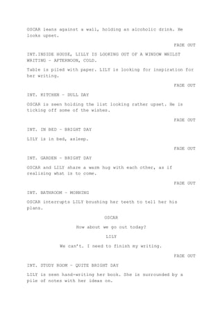 OSCAR leans against a wall, holding an alcoholic drink. He
looks upset.
FADE OUT
INT.INSIDE HOUSE, LILLY IS LOOKING OUT OF A WINDOW WHILST
WRITING – AFTERNOON, COLD.
Table is piled with paper. LILY is looking for inspiration for
her writing.
FADE OUT
INT. KITCHEN – DULL DAY
OSCAR is seen holding the list looking rather upset. He is
ticking off some of the wishes.
FADE OUT
INT. IN BED – BRIGHT DAY
LILY is in bed, asleep.
FADE OUT
INT. GARDEN – BRIGHT DAY
OSCAR and LILY share a warm hug with each other, as if
realising what is to come.
FADE OUT
INT. BATHROOM – MORNING
OSCAR interrupts LILY brushing her teeth to tell her his
plans.
OSCAR
How about we go out today?
LILY
We can’t. I need to finish my writing.
FADE OUT
INT. STUDY ROOM – QUITE BRIGHT DAY
LILY is seen hand-writing her book. She is surrounded by a
pile of notes with her ideas on.
 