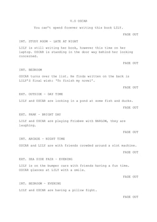 V.O OSCAR
You can’t spend forever writing this book LILY.
FADE OUT
INT. STUDY ROOM – LATE AT NIGHT
LILY is still writing her book, however this time on her
laptop. OSCAR is standing in the door way behind her looking
concerned.
FADE OUT
INT. BEDROOM
OSCAR turns over the list. He finds written on the back is
LILY’S final wish: ‘To finish my novel’.
FADE OUT
EXT. OUTSIDE – DAY TIME
LILY and OSCAR are looking in a pond at some fish and ducks.
FADE OUT
EXT. PARK – BRIGHT DAY
LILY and OSCAR are playing Frisbee with BARLOW, they are
laughing.
FADE OUT
INT. ARCADE – NIGHT TIME
OSCAR and LILY are with friends crowded around a slot machine.
FADE OUT
EXT. SEA SIDE FAIR – EVENING
LILY is on the bumper cars with friends having a fun time.
OSCAR glances at LILY with a smile.
FADE OUT
INT. BEDROOM – EVENING
LILY and OSCAR are having a pillow fight.
FADE OUT
 