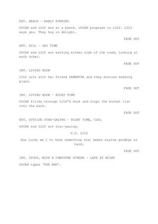 EXT. BEACH – EARLY EVENING
OSCAR and LILY are at a beach. OSCAR proposes to LILY. LILY
says yes. They hug in delight.
FADE OUT
EXT. HILL – DAY TIME
OSCAR and LILY are walking either side of the road, looking at
each other.
FADE OUT
INT. LIVING ROOM
LILY sits with her friend SAMANTHA and they discuss wedding
plans.
FADE OUT
INT. LIVING ROOM – NIGHT TIME
OSCAR flicks through LILY’S book and slips the bucket list
into the back.
FADE OUT
EXT. OUTSIDE STAR-GAZING – NIGHT TIME, COOL
OSCAR and LILY are star-gazing.
V.O. LILY
How lucky am I to have something that makes saying goodbye so
hard.
FADE OUT
INT. STUDY, WITH A COMPUTER SCREEN – LATE AT NIGHT
OSCAR types ‘THE END’.
 