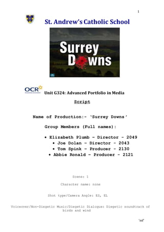 ‘mf’
1
St. Andrew’s Catholic School
Unit G324: Advanced Portfolio in Media
Script
Name of Production:- ‘Surrey Downs ’
Group Members (Full names):
 Elizabeth Plumb – Director - 2049
 Joe Dolan – Director - 2043
 Tom Spink – Producer - 2130
 Abbie Ronald – Producer - 2121
Scene: 1
Character name: none
Shot type/Camera Angle: ES, EL
Voiceover/Non-Diegetic Music/Diegetic Dialogue: Diegetic soundtrack of
birds and wind
 