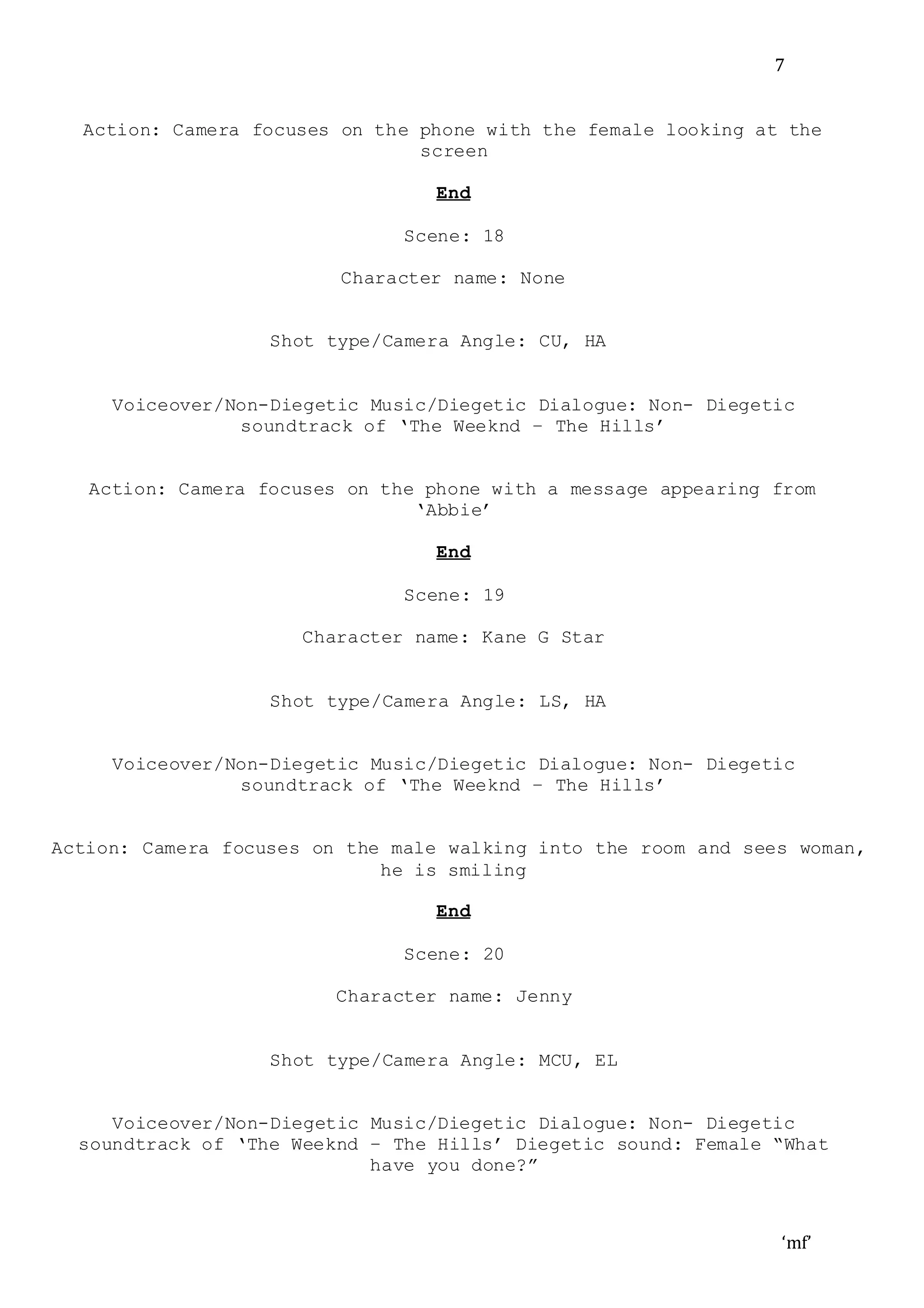 ‘mf’
7
Action: Camera focuses on the phone with the female looking at the
screen
End
Scene: 18
Character name: None
Shot type/Camera Angle: CU, HA
Voiceover/Non-Diegetic Music/Diegetic Dialogue: Non- Diegetic
soundtrack of ‘The Weeknd – The Hills’
Action: Camera focuses on the phone with a message appearing from
‘Abbie’
End
Scene: 19
Character name: Kane G Star
Shot type/Camera Angle: LS, HA
Voiceover/Non-Diegetic Music/Diegetic Dialogue: Non- Diegetic
soundtrack of ‘The Weeknd – The Hills’
Action: Camera focuses on the male walking into the room and sees woman,
he is smiling
End
Scene: 20
Character name: Jenny
Shot type/Camera Angle: MCU, EL
Voiceover/Non-Diegetic Music/Diegetic Dialogue: Non- Diegetic
soundtrack of ‘The Weeknd – The Hills’ Diegetic sound: Female “What
have you done?”
 