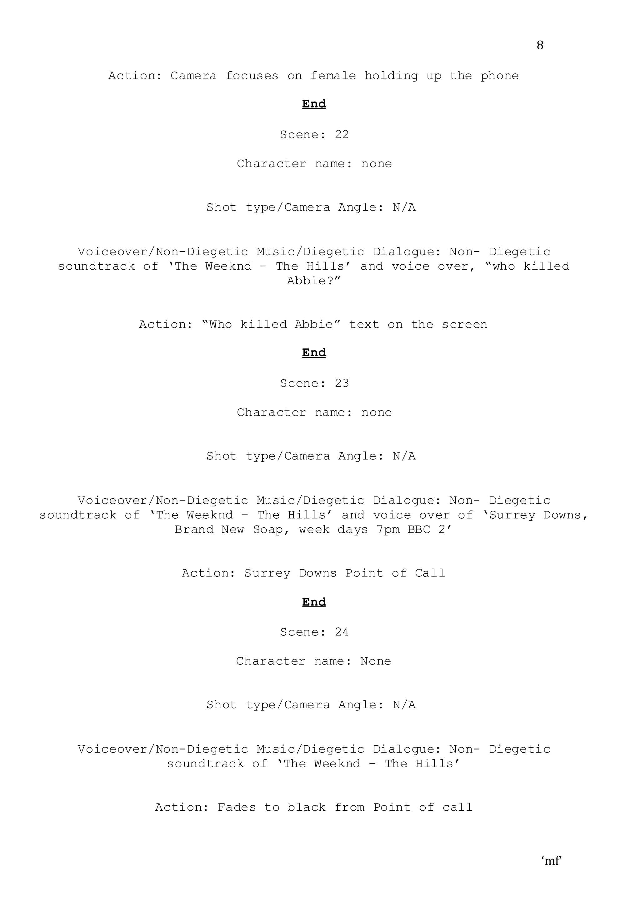 ‘mf’
8
Action: Camera focuses on female holding up the phone
End
Scene: 22
Character name: none
Shot type/Camera Angle: N/A
Voiceover/Non-Diegetic Music/Diegetic Dialogue: Non- Diegetic
soundtrack of ‘The Weeknd – The Hills’ and voice over, “who killed
Abbie?”
Action: “Who killed Abbie” text on the screen
End
Scene: 23
Character name: none
Shot type/Camera Angle: N/A
Voiceover/Non-Diegetic Music/Diegetic Dialogue: Non- Diegetic
soundtrack of ‘The Weeknd – The Hills’ and voice over of ‘Surrey Downs,
Brand New Soap, week days 7pm BBC 2’
Action: Surrey Downs Point of Call
End
Scene: 24
Character name: None
Shot type/Camera Angle: N/A
Voiceover/Non-Diegetic Music/Diegetic Dialogue: Non- Diegetic
soundtrack of ‘The Weeknd – The Hills’
Action: Fades to black from Point of call
 