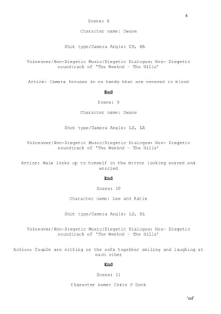 ‘mf’
4
Scene: 8
Character name: Dwane
Shot type/Camera Angle: CU, HA
Voiceover/Non-Diegetic Music/Diegetic Dialogue: Non- Diegetic
soundtrack of ‘The Weeknd – The Hills’
Action: Camera focuses in on hands that are covered in blood
End
Scene: 9
Character name: Dwane
Shot type/Camera Angle: LS, LA
Voiceover/Non-Diegetic Music/Diegetic Dialogue: Non- Diegetic
soundtrack of ‘The Weeknd – The Hills’
Action: Male looks up to himself in the mirror looking scared and
worried
End
Scene: 10
Character name: Lee and Katie
Shot type/Camera Angle: LS, EL
Voiceover/Non-Diegetic Music/Diegetic Dialogue: Non- Diegetic
soundtrack of ‘The Weeknd – The Hills’
Action: Couple are sitting on the sofa together smiling and laughing at
each other
End
Scene: 11
Character name: Chris P Duck
 