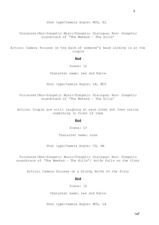 ‘mf’
5
Shot type/Camera Angle: MCU, EL
Voiceover/Non-Diegetic Music/Diegetic Dialogue: Non- Diegetic
soundtrack of ‘The Weeknd – The Hills’
Action: Camera focuses on the back of someone’s head looking in at the
couple
End
Scene: 12
Character name: Lee and Katie
Shot type/Camera Angle: LA, MCU
Voiceover/Non-Diegetic Music/Diegetic Dialogue: Non- Diegetic
soundtrack of ‘The Weeknd – The Hills’
Action: Couple are still laughing at each other but then notice
something in front of them
End
Scene: 13
Character name: none
Shot type/Camera Angle: CU, HA
Voiceover/Non-Diegetic Music/Diegetic Dialogue: Non- Diegetic
soundtrack of ‘The Weeknd – The Hills’/ knife falls on the floor
Action: Camera focuses on a bloody knife on the floor
End
Scene: 14
Character name: Lee and Katie
Shot type/Camera Angle: MCU, LA
 