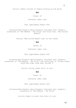 ‘mf’
8
Action: Camera focuses on female holding up the phone
End
Scene: 22
Character name: none
Shot type/Camera Angle: N/A
Voiceover/Non-Diegetic Music/Diegetic Dialogue: Non- Diegetic
soundtrack of ‘The Weeknd – The Hills’ and voice over, “who killed
Abbie?”
Action: “Who killed Abbie” text on the screen
End
Scene: 23
Character name: none
Shot type/Camera Angle: N/A
Voiceover/Non-Diegetic Music/Diegetic Dialogue: Non- Diegetic
soundtrack of ‘The Weeknd – The Hills’ and voice over of ‘Surrey Downs,
Brand New Soap, week days 7pm BBC 2’
Action: Surrey Downs Point of Call
End
Scene: 24
Character name: None
Shot type/Camera Angle: N/A
Voiceover/Non-Diegetic Music/Diegetic Dialogue: Non- Diegetic
soundtrack of ‘The Weeknd – The Hills’
Action: Fades to black from Point of call
 