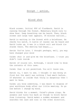 Script – action.
Blood shot
Black screen. Initial POV of flashback. David is
running through the forest. Momentary black outs to
show fear. Deep breathing can be heard. Then, black
screen and large text appears. 30 minutes earlier……
David is waiting in the forest with a briefcase. He
checks his watch. A rustle of leaves can be heard and
David looks up. A man in a black suit and black tie
stands there. The meeting had begun……..
David: You’re late. I thought perhaps, well, you may
have changed your mind
Caleb: shut it and give me the briefcase. I trust you
didn’t look inside
David: of course not. Although, I would like to know
the contents of this case.
Caleb: that is not permitted. You will leave now.
David: no, I want to see. I thought it was money at
first but the smell was nothing I had smelt before.
If whatever is inside that thing is dangerous then I
want to know.
Caleb: you know something. I was meant to dispose of
your worthless body after our little meeting. So go
now before I change my mind.
David thinks for a moment. Caleb’s phone rings. He
answers and turns his back as though to block David
from listening. David makes a sudden movement and
snatches the case and runs in the other direction.
 