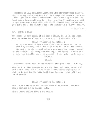 (MONTAGE OF ALL FOLLIWNG LOCATIONS AND DESCRIPTIONS) Been to
church every Sunday my whole life, always got homework done on
time, played several instruments, loved reading and had the
best mum a boy could ask for. You’re probably asking yourself
right now, how a boy like this could change into the monster
you just saw a few minutes ago, the answer is I didn’t really.
DISSOLVE TO:
INT. BRAIN’S ROOM
The scene is now again of an older BRIAN. He is in his room
getting ready to go out (Title saying 7 hours earlier)
BRIAN (voiceover narration):
Being the kind of boy I was didn’t go so well for me in
secondary school, the older boys made fun of me for things
like going to church and being a pro recorder player among
other reasons. So today was the day I was going to turn that
around and finally get some respect. I was going to become a
badass.
BRIAN:
(OPENING FRONT DOOR IN HIS OUTFIT) I’m gunna kill it today.
Sits on his bike (sounds of a motorbike) followed by several
shots that make him seem very cool with accompanying music
that is broken by his bike bell that he then rides off into
the distance
BRIAN (voiceover narration):
This is the story of me, BRIAN: Bona Fide Badass, and the
worst mistake of my entire life.
TITLE CARD: BRIAN: BONA FIDE BADASS
END
 