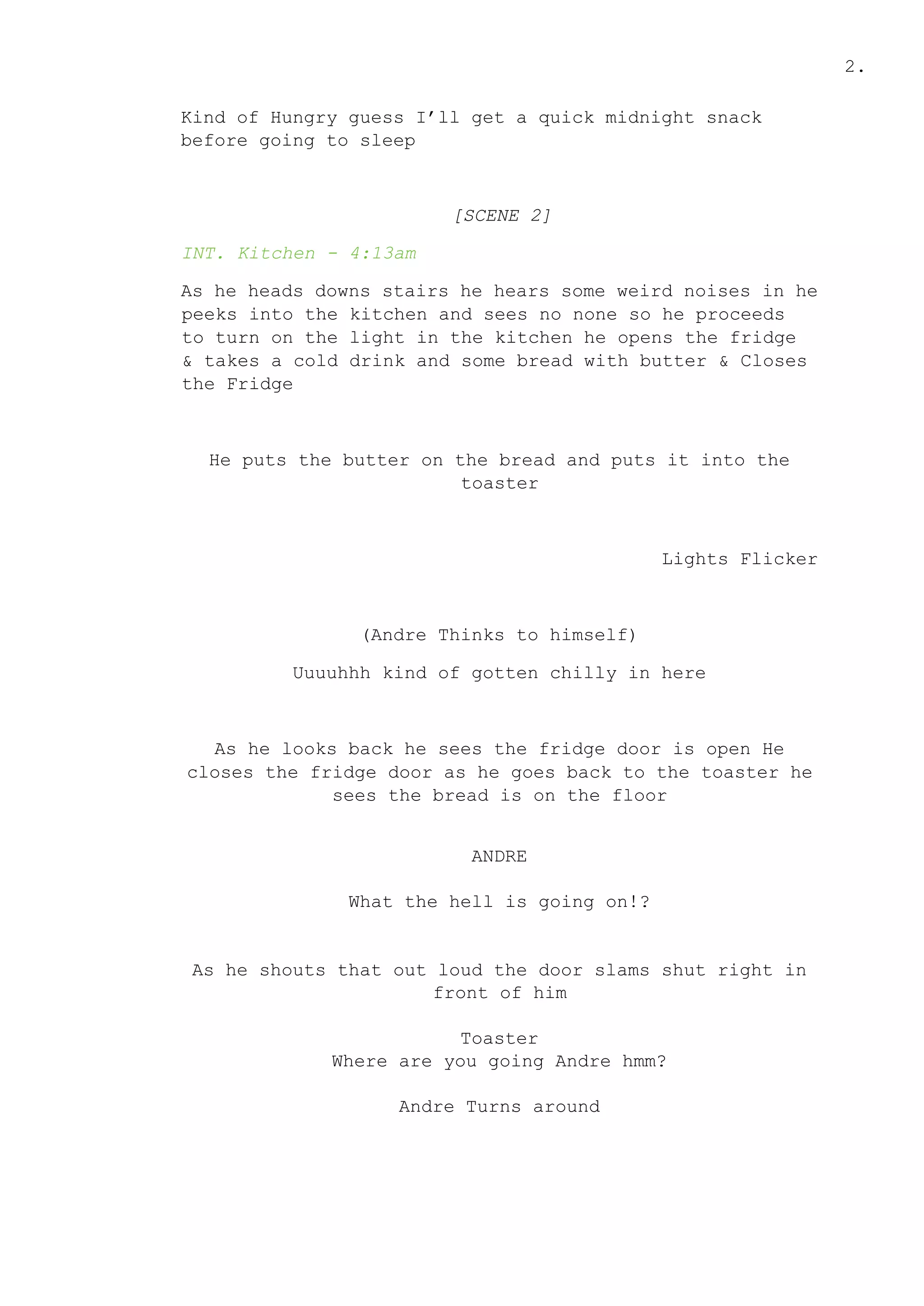 2.
Kind of Hungry guess I’ll get a quick midnight snack
before going to sleep
[SCENE 2]
INT. Kitchen - 4:13am
As he heads downs stairs he hears some weird noises in he
peeks into the kitchen and sees no none so he proceeds
to turn on the light in the kitchen he opens the fridge
& takes a cold drink and some bread with butter & Closes
the Fridge
He puts the butter on the bread and puts it into the
toaster
Lights Flicker
(Andre Thinks to himself)
Uuuuhhh kind of gotten chilly in here
As he looks back he sees the fridge door is open He
closes the fridge door as he goes back to the toaster he
sees the bread is on the floor
ANDRE
What the hell is going on!?
As he shouts that out loud the door slams shut right in
front of him
Toaster
Where are you going Andre hmm?
Andre Turns around
 