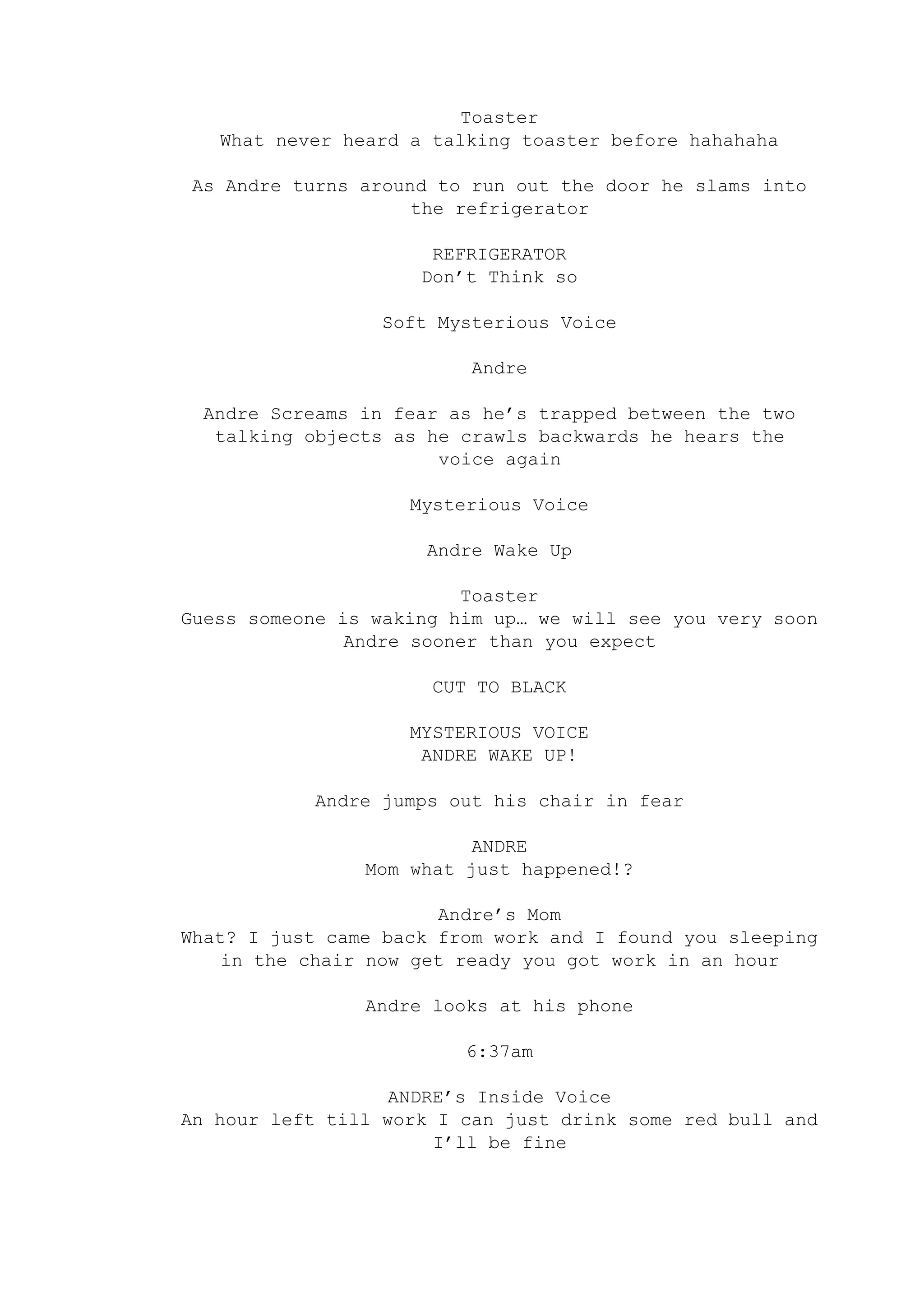 Toaster
What never heard a talking toaster before hahahaha
As Andre turns around to run out the door he slams into
the refrigerator
REFRIGERATOR
Don’t Think so
Soft Mysterious Voice
Andre
Andre Screams in fear as he’s trapped between the two
talking objects as he crawls backwards he hears the
voice again
Mysterious Voice
Andre Wake Up
Toaster
Guess someone is waking him up… we will see you very soon
Andre sooner than you expect
CUT TO BLACK
MYSTERIOUS VOICE
ANDRE WAKE UP!
Andre jumps out his chair in fear
ANDRE
Mom what just happened!?
Andre’s Mom
What? I just came back from work and I found you sleeping
in the chair now get ready you got work in an hour
Andre looks at his phone
6:37am
ANDRE’s Inside Voice
An hour left till work I can just drink some red bull and
I’ll be fine
 