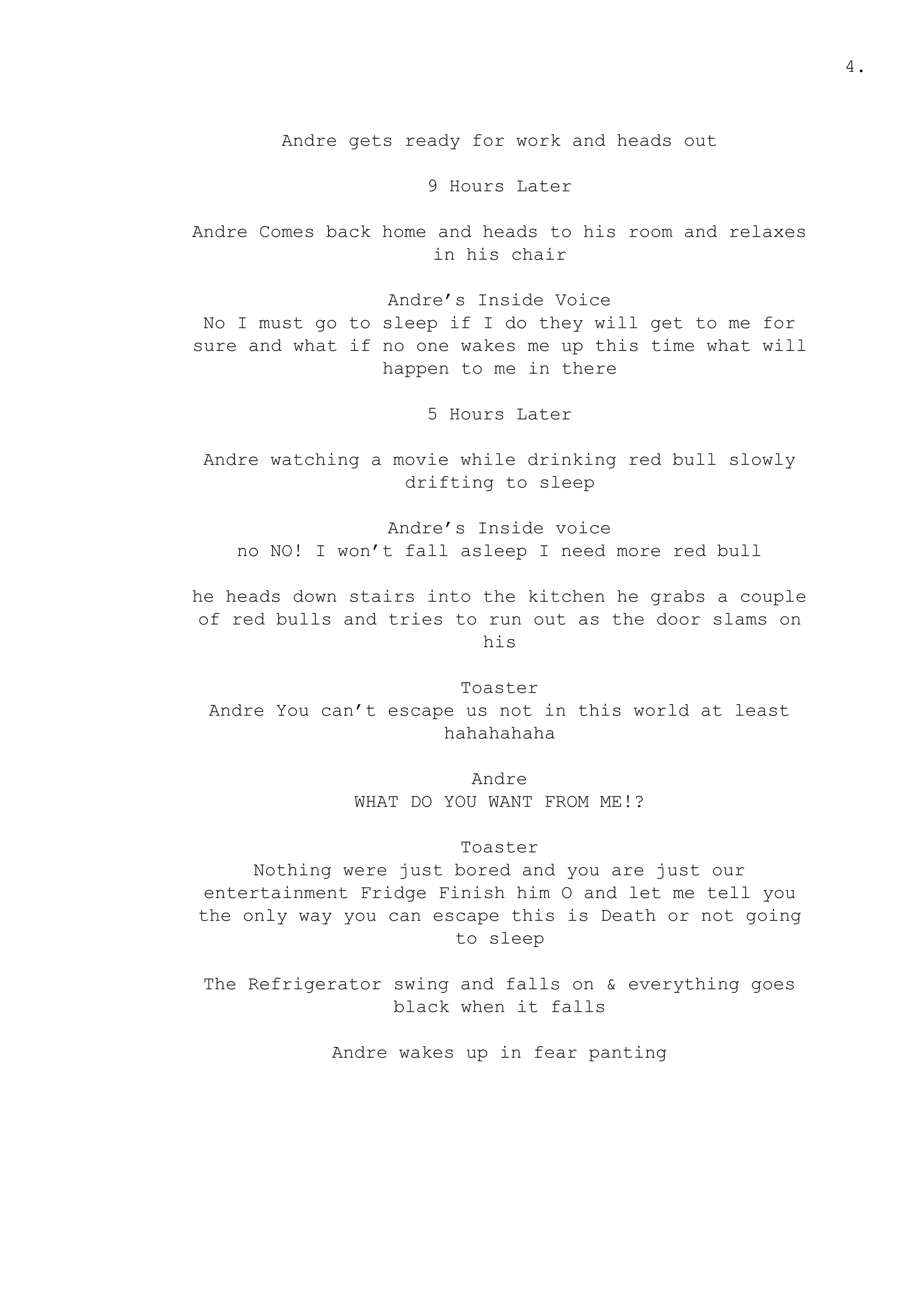 4.
Andre gets ready for work and heads out
9 Hours Later
Andre Comes back home and heads to his room and relaxes
in his chair
Andre’s Inside Voice
No I must go to sleep if I do they will get to me for
sure and what if no one wakes me up this time what will
happen to me in there
5 Hours Later
Andre watching a movie while drinking red bull slowly
drifting to sleep
Andre’s Inside voice
no NO! I won’t fall asleep I need more red bull
he heads down stairs into the kitchen he grabs a couple
of red bulls and tries to run out as the door slams on
his
Toaster
Andre You can’t escape us not in this world at least
hahahahaha
Andre
WHAT DO YOU WANT FROM ME!?
Toaster
Nothing were just bored and you are just our
entertainment Fridge Finish him O and let me tell you
the only way you can escape this is Death or not going
to sleep
The Refrigerator swing and falls on & everything goes
black when it falls
Andre wakes up in fear panting
 