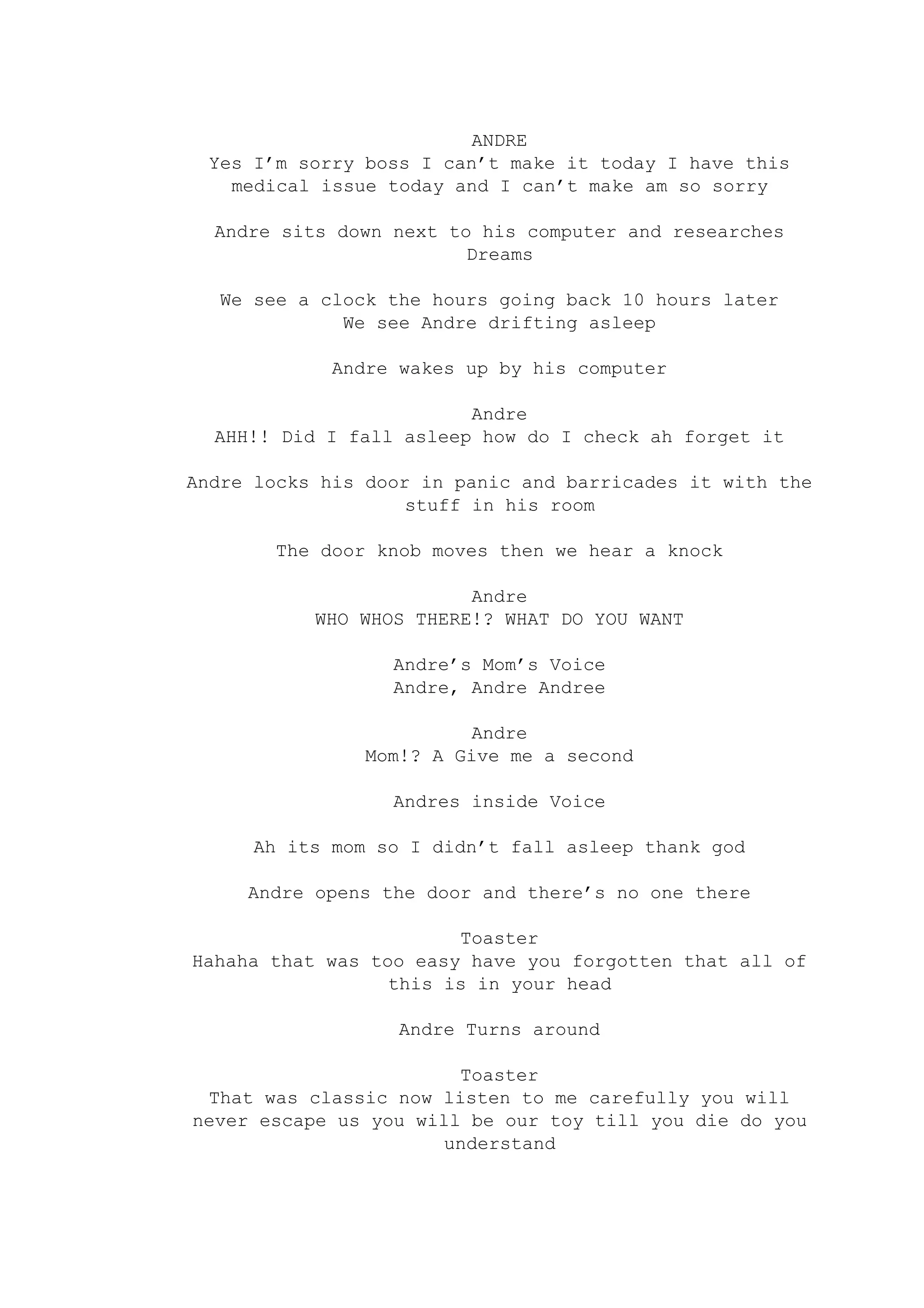 ANDRE
Yes I’m sorry boss I can’t make it today I have this
medical issue today and I can’t make am so sorry
Andre sits down next to his computer and researches
Dreams
We see a clock the hours going back 10 hours later
We see Andre drifting asleep
Andre wakes up by his computer
Andre
AHH!! Did I fall asleep how do I check ah forget it
Andre locks his door in panic and barricades it with the
stuff in his room
The door knob moves then we hear a knock
Andre
WHO WHOS THERE!? WHAT DO YOU WANT
Andre’s Mom’s Voice
Andre, Andre Andree
Andre
Mom!? A Give me a second
Andres inside Voice
Ah its mom so I didn’t fall asleep thank god
Andre opens the door and there’s no one there
Toaster
Hahaha that was too easy have you forgotten that all of
this is in your head
Andre Turns around
Toaster
That was classic now listen to me carefully you will
never escape us you will be our toy till you die do you
understand
 