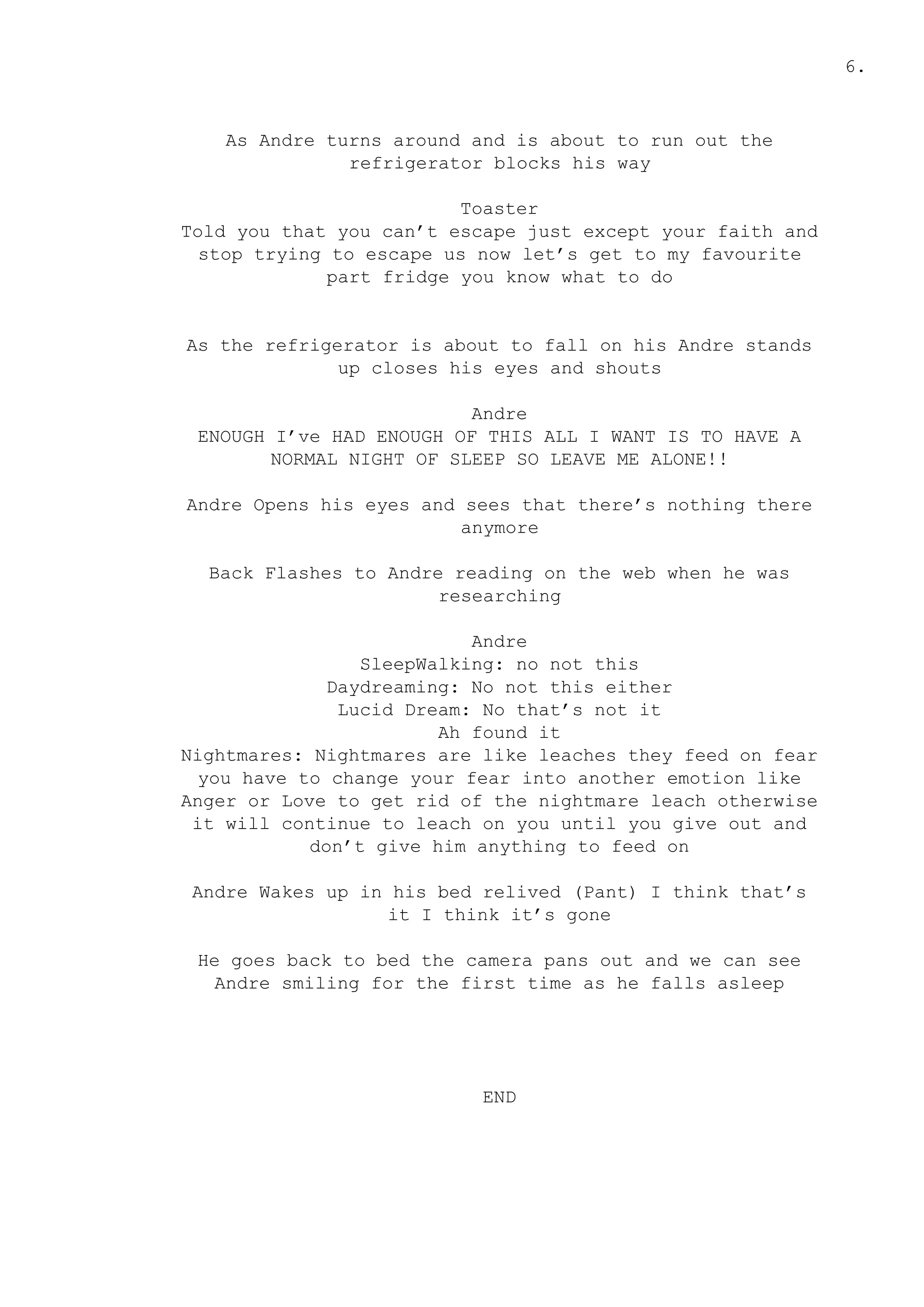 6.
As Andre turns around and is about to run out the
refrigerator blocks his way
Toaster
Told you that you can’t escape just except your faith and
stop trying to escape us now let’s get to my favourite
part fridge you know what to do
As the refrigerator is about to fall on his Andre stands
up closes his eyes and shouts
Andre
ENOUGH I’ve HAD ENOUGH OF THIS ALL I WANT IS TO HAVE A
NORMAL NIGHT OF SLEEP SO LEAVE ME ALONE!!
Andre Opens his eyes and sees that there’s nothing there
anymore
Back Flashes to Andre reading on the web when he was
researching
Andre
SleepWalking: no not this
Daydreaming: No not this either
Lucid Dream: No that’s not it
Ah found it
Nightmares: Nightmares are like leaches they feed on fear
you have to change your fear into another emotion like
Anger or Love to get rid of the nightmare leach otherwise
it will continue to leach on you until you give out and
don’t give him anything to feed on
Andre Wakes up in his bed relived (Pant) I think that’s
it I think it’s gone
He goes back to bed the camera pans out and we can see
Andre smiling for the first time as he falls asleep
END
 