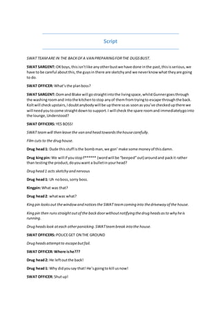 Script
SWAT TEAMARE IN THE BACKOFA VAN PREPARINGFORTHE DUGSBUST.
SWAT SARGENT: OKboys,thisisntlike anyotherbustwe have done inthe past,thisisserious,we
have to be careful aboutthis,the guysin there are sketchyand we neverknow what theyare going
to do.
SWAT OFFICER: Whatsthe planboss?
SWAT SARGENT: Domand Blake will gostraightintothe livingspace,whilstGunnergoesthrough
the washingroomand intothe kitchentostop anyof themfromtryingto escape throughthe back.
Koltwill checkupstairs,Idoubtanybodywill be upthere soas soonas youve checkedupthere we
will needyoutocome straightdownto support.I will check the spare roomand immediatelygointo
the lounge,Understood?
SWAT OFFICERS: YES BOSS!
SWAT teamwill then leave the van and head towardsthehousecarefully.
Film cuts to the drug house.
Drug head1: Dude thisstuff isthe bombman,we gon make some moneyof thisdamn.
Drug kingpin: We will if youstopf* (wordwill be beepedout) aroundand packit rather
than testingthe product,doyouwant a bulletinyourhead?
Drug head 1 acts sketchy and nervous
Drug head1: Uh noboss,sorry boss.
Kingpin:What was that?
Drug head2: whatwas what?
King pin looksout thewindowand noticesthe SWAT teamcoming into thedriveway of the house.
King pin then runsstraightoutof the backdoorwithoutnotifying thedrug headsasto why heis
running.
Drug headslook ateach otherpanicking.SWATteambreak into the house.
SWAT OFFICERS: POLICEGET ON THE GROUND
Drug headsattemptto escapebutfail.
SWAT OFFICER: Where ishe???
Drug head2: He leftoutthe back!
Drug head1: Why didyousay that! Hesgoingto kill usnow!
SWAT OFFICER: Shutup!
 