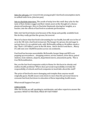 Intro for ssfc pan: our research into young people’s fast food consumption starts
in solihull sixth form. (shorten pan)
Into to charlotte interview: The youth of today love this stuff; they ache for the
taste of that chicken nugget and their minds yearn at the thought of a cheese-
plastered hamburger. Here is Charlotte Simmonds sharing her insights, as a
teacher, into the effects of fast food on academic performance.
Kids visit fast food chains now because of the cheap and quickly available food.
But do they really get that the grease, fat covered
Most of us know that fast food is devastating for our health, but still one in five of
us in the UK visit a fast food restaurant. The hunger for grease, fat and sugar is
not just here, it’s on a global scale, with McDonalds selling us 46 million meals a
day. That’s 1.05 billion a year in the UK alone. And it doesn’t end there… Maccy
D’s still own over 30,000 branches across six continents.
Fast food has become unavoidable; McDonalds, burger kings and KFCs are
popping up everywhere… shopping centres, service stations, drive thrus, petrol
stations, train stations, airports, department stores, amusement parks. This is
true McDonaldisation.
But, are the fast food companies solely to blame for this burst in obesity and
endless health problems? Where does personal responsibility overtake the
responsibility of schools and food companies to teach kids about this stuff?
The price of fast food is more damaging and complex than anyone would
originally guess. Health issues come down to more than the personal choice to
consume fast food, but down to education of these impending health issues.
What would happen if we put t
CONCLUSION:
After the break, we will speaking to nutritionists and other experts to answer the
question: WHAT IS THE REAL PRICE OF FAST FOOD?
 