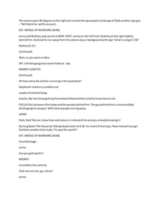 The camera pans 90 degreestothe rightand revealsthe apocalypticlandscapeof Skabanothersignguy
- “Will Workfor netflix account.
EXT. MIDDLE OF NOWHERE (SKAB)
Lennyand Rodney,popupintoa WIDE-SHOT.Lennyon the leftfront,Rodneyonthe rightslightly
behindhim.Andstartto run awayfrom the camera.Guyinbackgroundwithsign“what issongat 2:56”
Rodney(V.O.)
(Confused)
Wait,so you wanta video.
INT.Untitledgang/eastsectorhideout - day
RODNEY (CONT'D)
(Confused)
Of hownotto die and for survivinginthe wasteland?
Daydreamreachesa suitable end.
Leaderof UntitledGang
Exactly.My menkeepgetting themselveskilledandtheyneedtoknow how tonot.
FOCUS PULL betweenthe leaderandthe people behindhim.The guybehindhimisuncontrollably
discharginghisweapon.Withotherpeoplerunningaway.
LENNY
Yeah,Rod! We can showhowneatnature is insteadof me andyou alreadyknowingit!
BurningDownThe House byTalkingHeadsstarts at 0:18. An insertof textsays;'How neatwill yougo'.
Andthenanotherthat reads;'To save the world?'.
EXT. MIDDLE OF NOWHERE (SKAB)
Foundfootage -
Lenny
Are you gettingthis?
RODNEY
(scramblesthe camera)
Yeah we sure are,go, action!
Lenny
 