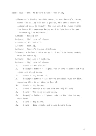 4
Scene four – INT. Mr Lyon’s house – The Study
1. Narrator – Having nothing better to do, Beauty’s father
makes two calls; one too a garage, the other being an
attempted call to Beauty. The car would be fixed within
the hour. All expenses being paid by his host; he was
informed by the Mechanic.
2. Music - fading out.
3. Sound – Dial tone of phone.
4. Sound – Call cut off.
5. Sound – sighing.
6. Sound – Beauty’s father drinking.
7. Beauty’s father – Once more, I’ll try once more, Beauty
will be worrying.
8. Sound – Dialling of numbers.
9. Sound – Dial tone of phone.
10. Sound – Call cut off.
11. Beauty’s father – (sighs) The storms cleared but the
lines are still down.
12. Sound – Dog walks in.
13. Beauty’s father – ah! You’ve returned with my coat,
guessing this is my sign to leave?
14. Sound – Dog barks.
15. Sound – Beauty’s father and the dog walking
16. Sound – The door creaks open.
17. Beauty’s father – I guess this is it; time to say
good bye!
18. Sound – dog barks.
19. Sound – door creaks and slams behind him.
 