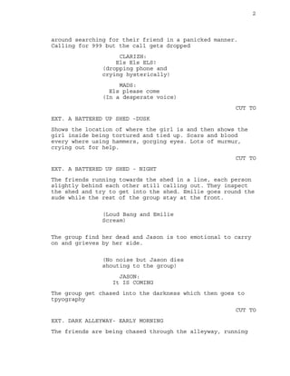 2
around searching for their friend in a panicked manner.
Calling for 999 but the call gets dropped
CLARIZH:
Els Els ELS!
(dropping phone and
crying hysterically)
MADS:
Els please come
(In a desperate voice)
CUT TO
EXT. A BATTERED UP SHED -DUSK
Shows the location of where the girl is and then shows the
girl inside being tortured and tied up. Scars and blood
every where using hammers, gorging eyes. Lots of murmur,
crying out for help.
CUT TO
EXT. A BATTERED UP SHED - NIGHT
The friends running towards the shed in a line, each person
slightly behind each other still calling out. They inspect
the shed and try to get into the shed. Emilie goes round the
sude while the rest of the group stay at the front.
(Loud Bang and Emilie
Scream)
The group find her dead and Jason is too emotional to carry
on and grieves by her side.
(No noise but Jason dies
shouting to the group)
JASON:
It IS COMING
The group get chased into the darkness which then goes to
tpyography
CUT TO
EXT. DARK ALLEYWAY- EARLY MORNING
The friends are being chased through the alleyway, running
 