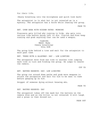 3
for their life.
(Heavy breathing into the microphone and quick look back)
The antagonist is in shot but is not revealed as is a
mystery. The antagonist has a knife while chasing the group.
FADE TO
EXT. OPEN AREA WITH HIDDEN PATHS- MORNING
Francesca gets killed why running to hide, she gets cuts
various time before being left to die. Clarizh and Fran keep
running and grab anything that can be used a weapon.
CLARIZH:
MADS! Mads
(heavy breathing)
KILL HIM
The group hide behind a tree and wait for the antagonist to
walk past them
EXT. TREES WITH A ALLEYWAY- DAY - LOW LIGHTING
The antagonist move from one tree to another tree jumping
each tree in turn and finding the group. He jumps to nearer
the camera.
CUT TO
EXT. NATURE RESERVE- DAY- LOW LIGHITNG
The group run around down paths and grab more weapons to
attack the antagonist and wait for him to be next to them
before ganging up on him.
Snippet of someone dying without knowing who.
FADE TO
EXT. NATURE RESERVE- DAY
The antagonist takes off the mask but the battery on the
camera dies and so the killer is not revealed. A evil laugh
and a groan is then droned out.
FADE OUT
 