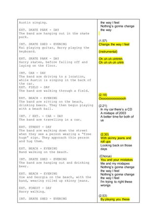 Austin singing.
EXT. SKATE PARK - DAY
The band are hanging out in the skate
park.
INT. SKATE SHED - EVENING
Kai playing guitar, Harry playing the
keyboard.
EXT. SKATE PARK - DAY
Harry skates, before falling off and
laying on the floor.
INT. CAR - DAY
The band are driving to a location,
while Austin is singing in the back of
the car.
EXT. FIELD - DAY
The band are walking through a field.
EXT. BEACH - EVENING
The band are sitting on the beach,
drinking beers. They then begin playing
with a beach ball.
INT. / EXT. - CAR - DAY
The band are travelling in a car.
EXT. STREET - DAY
The band are walking down the street
when they see a person wearing a “free
hugs” sign. They approach this person
and hug them.
EXT. BEACH - EVENING
Band walking on the beach.
INT. SKATE SHED - EVENING
The band are hanging out and drinking
beer.
EXT. BEACH - EVENING
Zoe and Georgia on the beach, with the
band, wearing rolled up skinny jeans.
EXT. FOREST - DAY
Harry walking.
INT. SKATE SHED - EVENING
the way I feel
Nothing’s gonna change
the way
(1.57)
Change the way I feel
(instrumental)
Oh oh oh ohhhhh
Oh oh oh oh ohhh
(2.18)
Ooooooooooooooh
(2.21)
In my car there’s a CD
A mixtape of 2003
A better time for both of
us
(2.30)
With skinny jeans and
roll ups
Looking back on those
days
(Chorus)
You and your mistakes
Me and my mixtapes
Nothing’s gonna change
the way I feel
Nothing’s gonna change
the way I feel
I'm trying to right these
wrongs
(2.53)
By playing you these
 