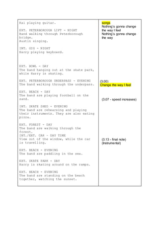 Kai playing guitar.
EXT. PETERBOROUGH LIFT - NIGHT
Band walking through Peterborough
bridge.
Austin singing.
INT. GIG - NIGHT
Harry playing keyboard.
EXT. BOWL - DAY
The band hanging out at the skate park,
while Harry is skating.
EXT. PETERBOROUGH UNDERPASS - EVENING
The band walking through the underpass.
EXT. BEACH - DAY
The band are playing football on the
sand.
INT. SKATE SHED - EVENING
The band are rehearsing and playing
their instruments. They are also eating
pizza.
EXT. FOREST - DAY
The band are walking through the
forest.
INT./EXT. CAR – DAY TIME
View out of the window, while the car
is travelling.
EXT. BEACH - EVENING
The band are paddling in the sea.
EXT. SKATE PARK - DAY
Harry is skating around on the ramps.
EXT. BEACH - EVENING
The band are standing on the beach
together, watching the sunset.
songs
Nothing’s gonna change
the way I feel
Nothing’s gonna change
the way
(3.00)
Change the way I feel
(3.07 - speed increases)
(3.13 - final note)
(Instrumental)
 