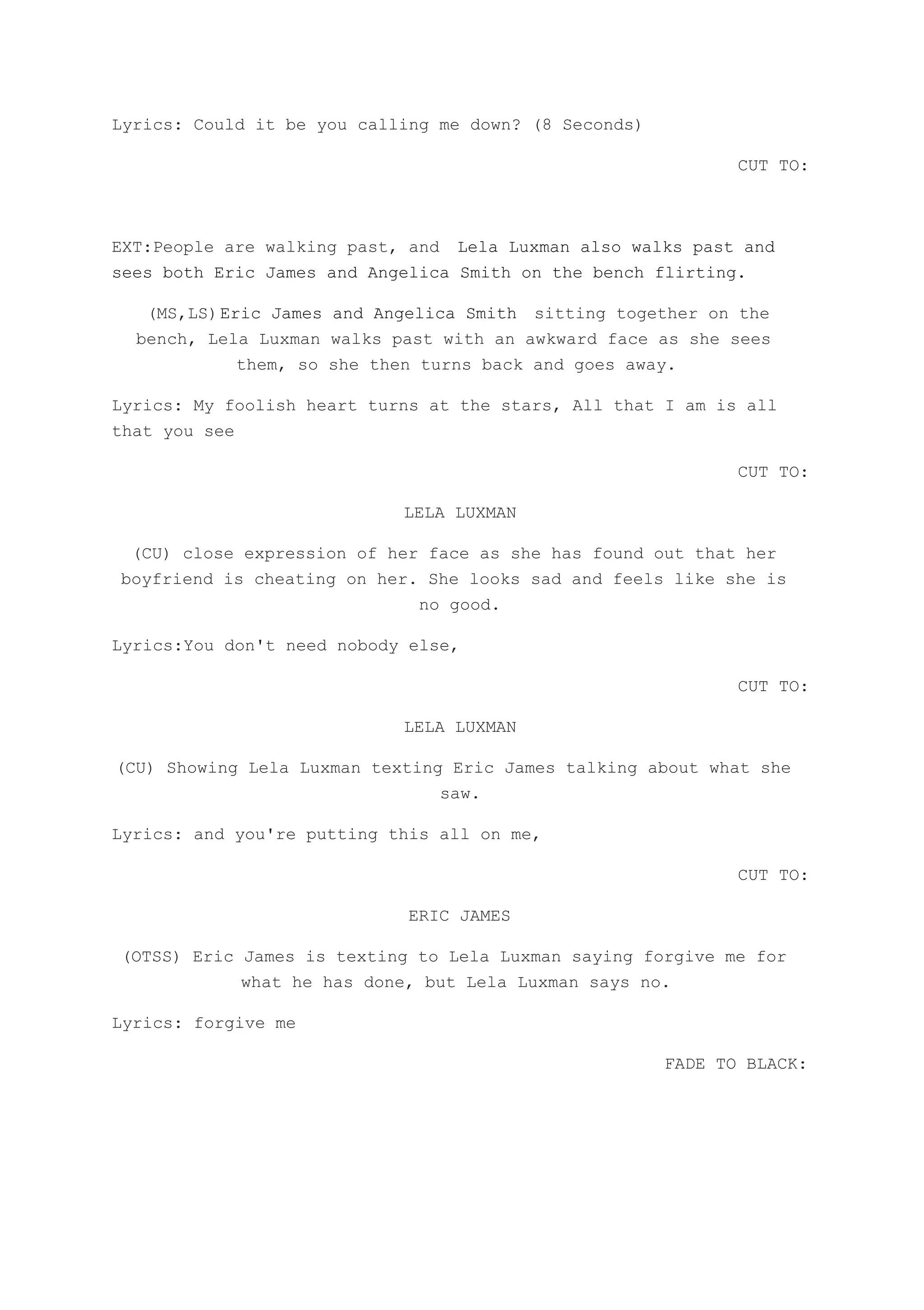 Lyrics: Could it be you calling me down? (8 Seconds)
CUT TO:
EXT:People are walking past, and ​Lela Luxman also walks past and
sees both Eric James and Angelica Smith on the bench flirting.
(MS,LS)​Eric James and Angelica Smith ​sitting together on the
bench, Lela Luxman walks past with an awkward face as she sees
them, so she then turns back and goes away.
Lyrics: My foolish heart turns at the stars, All that I am is all
that you see
CUT TO:
LELA LUXMAN
(CU) close expression of her face as she has found out that her
boyfriend is cheating on her. She looks sad and feels like she is
no good.
Lyrics:You don't need nobody else,
CUT TO:
LELA LUXMAN
(CU) Showing Lela Luxman texting Eric James talking about what she
saw.
Lyrics: and you're putting this all on me,
CUT TO:
ERIC JAMES
(OTSS) Eric James is texting to Lela Luxman saying forgive me for
what he has done, but Lela Luxman says no.
Lyrics: forgive me
FADE TO BLACK:
 