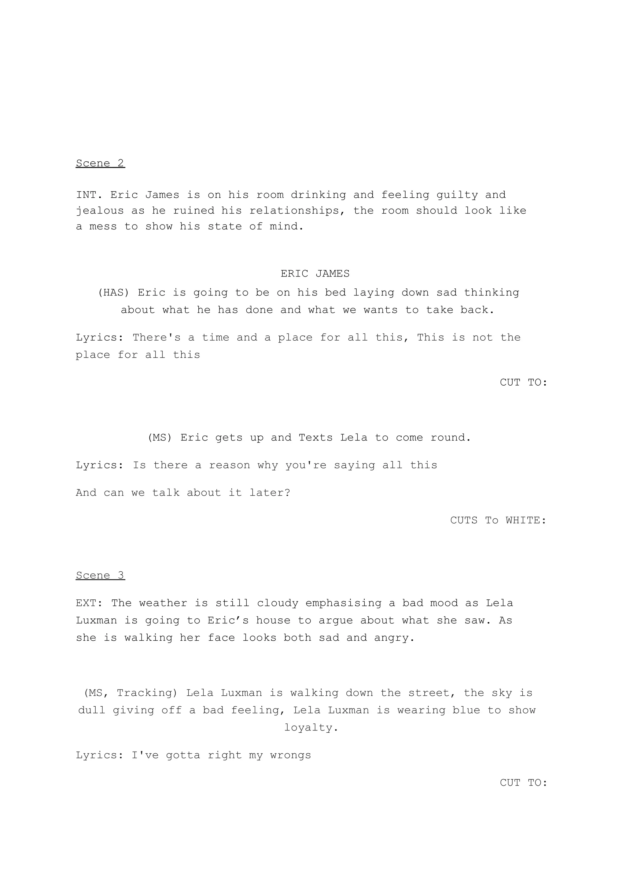 Scene 2
INT. Eric James is on his room drinking and feeling guilty and
jealous as he ruined his relationships, the room should look like
a mess to show his state of mind.
​ERIC JAMES
(HAS) Eric is going to be on his bed laying down sad thinking
about what he has done and what we wants to take back.
Lyrics:​ ​There's a time and a place for all this, This is not the
place for all this
CUT TO:
(MS) Eric gets up and Texts Lela to come round.
Lyrics:​ ​Is there a reason why you're saying all this
And can we talk about it later?
CUTS To WHITE:
Scene 3
EXT: ​The weather is still cloudy emphasising a bad mood as Lela
Luxman is going to Eric’s house to argue about what she saw. As
she is walking her face looks both sad and angry.
(MS, Tracking) Lela Luxman is walking down the street, the sky is
dull giving off a bad feeling, Lela Luxman is wearing blue to show
loyalty.
Lyrics: I've gotta right my wrongs
CUT TO:
 