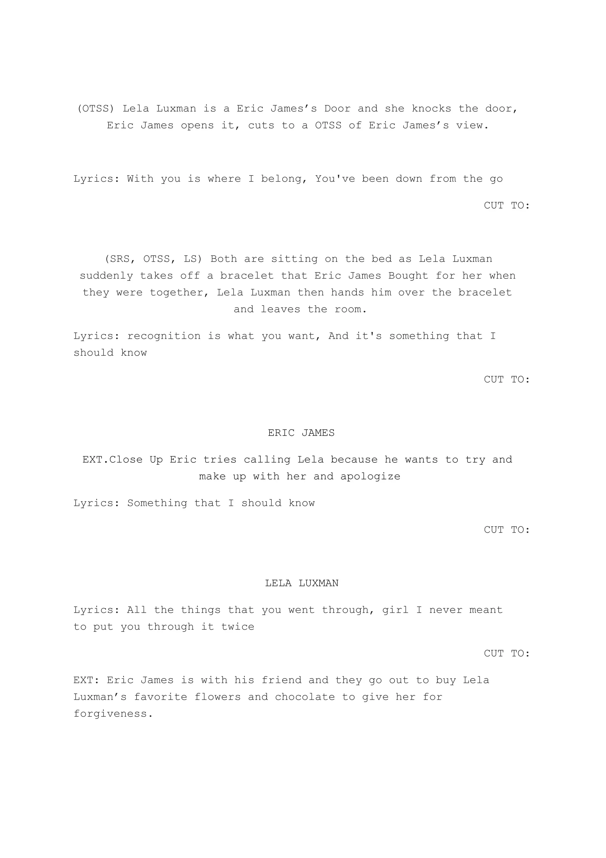 (OTSS) Lela Luxman is a Eric James’s Door and she knocks the door,
Eric James opens it, cuts to a OTSS of Eric James’s view.
Lyrics: With you is where I belong, You've been down from the go
CUT TO:
(SRS, OTSS, LS) Both are sitting on the bed as Lela Luxman
suddenly takes off a bracelet that Eric James Bought for her when
they were together, Lela Luxman then hands him over the bracelet
and leaves the room.
Lyrics: recognition is what you want, And it's something that I
should know
CUT TO:
ERIC JAMES
EXT.Close Up Eric tries calling Lela because he wants to try and
make up with her and apologize
Lyrics: Something that I should know
CUT TO:
LELA LUXMAN
Lyrics: All the things that you went through, girl I never meant
to put you through it twice
CUT TO:
EXT: Eric James is with his friend and they go out to buy Lela
Luxman’s favorite flowers and chocolate to give her for
forgiveness.
 