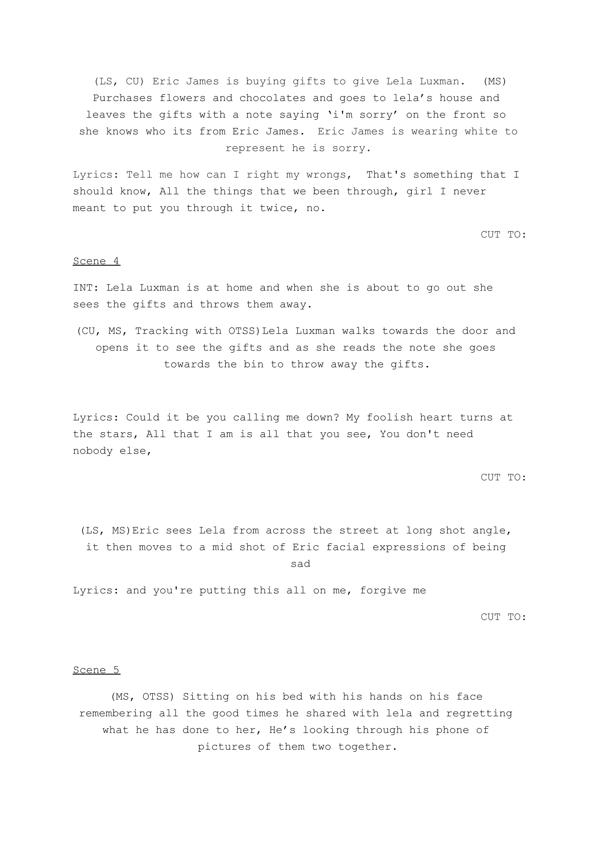 (LS, CU) Eric James is buying gifts to give Lela Luxman. ​(MS)
Purchases flowers and chocolates and goes to lela’s house and
leaves the gifts with a note saying ‘i'm sorry’ on the front so
she knows who its from Eric James. ​Eric James is wearing white to
represent he is sorry.
Lyrics: Tell me how can I right my wrongs, ​That's something that I
should know, All the things that we been through, girl I never
meant to put you through it twice, no.
CUT TO:
Scene 4
INT: Lela Luxman is at home and when she is about to go out she
sees the gifts and throws them away.
(CU, MS, Tracking with OTSS)Lela Luxman walks towards the door and
opens it to see the gifts and as she reads the note she goes
towards the bin to throw away the gifts.
Lyrics: Could it be you calling me down? My foolish heart turns at
the stars, All that I am is all that you see, You don't need
nobody else,
CUT TO:
(LS, MS)Eric sees Lela from across the street at long shot angle,
it then moves to a mid shot of Eric facial expressions of being
sad
Lyrics: and you're putting this all on me, forgive me
CUT TO:
Scene 5
(MS, OTSS) Sitting on his bed with his hands on his face
remembering all the good times he shared with lela and regretting
what he has done to her, He’s looking through his phone of
pictures of them two together.
 